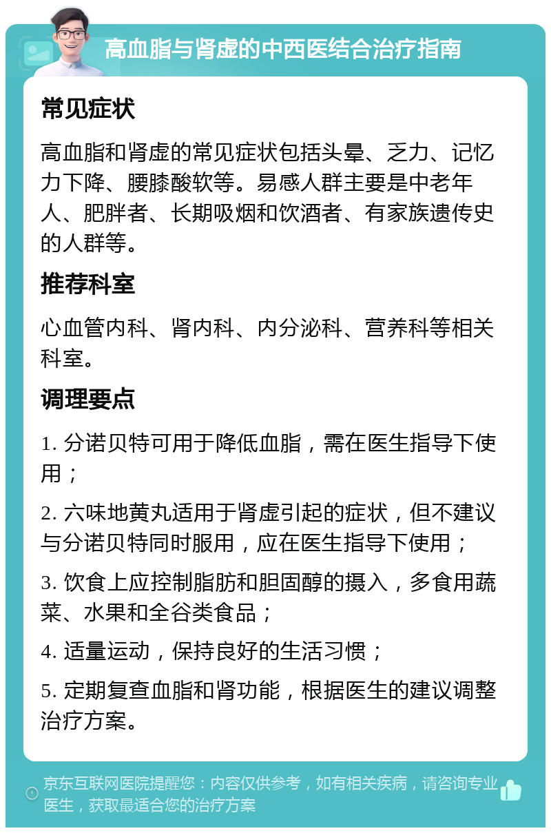 高血脂与肾虚的中西医结合治疗指南 常见症状 高血脂和肾虚的常见症状包括头晕、乏力、记忆力下降、腰膝酸软等。易感人群主要是中老年人、肥胖者、长期吸烟和饮酒者、有家族遗传史的人群等。 推荐科室 心血管内科、肾内科、内分泌科、营养科等相关科室。 调理要点 1. 分诺贝特可用于降低血脂，需在医生指导下使用； 2. 六味地黄丸适用于肾虚引起的症状，但不建议与分诺贝特同时服用，应在医生指导下使用； 3. 饮食上应控制脂肪和胆固醇的摄入，多食用蔬菜、水果和全谷类食品； 4. 适量运动，保持良好的生活习惯； 5. 定期复查血脂和肾功能，根据医生的建议调整治疗方案。