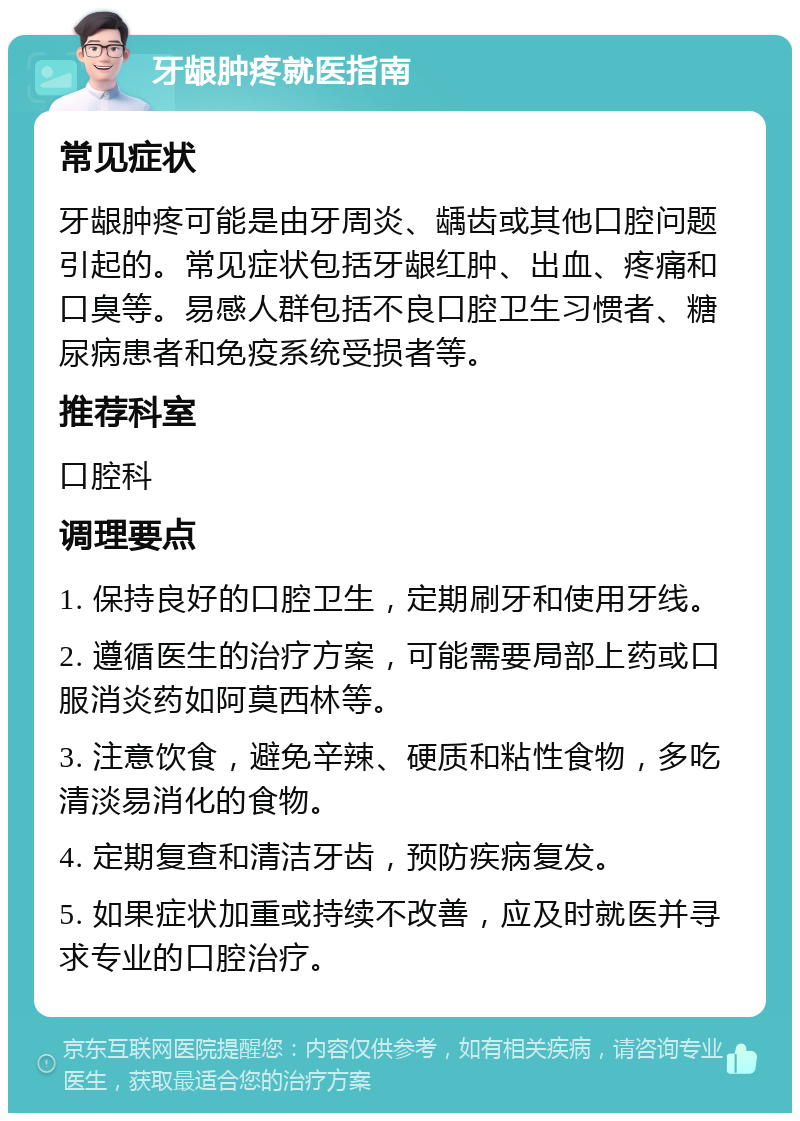 牙龈肿疼就医指南 常见症状 牙龈肿疼可能是由牙周炎、龋齿或其他口腔问题引起的。常见症状包括牙龈红肿、出血、疼痛和口臭等。易感人群包括不良口腔卫生习惯者、糖尿病患者和免疫系统受损者等。 推荐科室 口腔科 调理要点 1. 保持良好的口腔卫生，定期刷牙和使用牙线。 2. 遵循医生的治疗方案，可能需要局部上药或口服消炎药如阿莫西林等。 3. 注意饮食，避免辛辣、硬质和粘性食物，多吃清淡易消化的食物。 4. 定期复查和清洁牙齿，预防疾病复发。 5. 如果症状加重或持续不改善，应及时就医并寻求专业的口腔治疗。