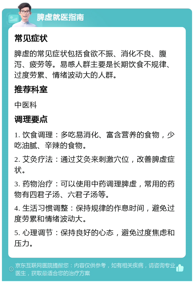 脾虚就医指南 常见症状 脾虚的常见症状包括食欲不振、消化不良、腹泻、疲劳等。易感人群主要是长期饮食不规律、过度劳累、情绪波动大的人群。 推荐科室 中医科 调理要点 1. 饮食调理：多吃易消化、富含营养的食物，少吃油腻、辛辣的食物。 2. 艾灸疗法：通过艾灸来刺激穴位，改善脾虚症状。 3. 药物治疗：可以使用中药调理脾虚，常用的药物有四君子汤、六君子汤等。 4. 生活习惯调整：保持规律的作息时间，避免过度劳累和情绪波动大。 5. 心理调节：保持良好的心态，避免过度焦虑和压力。