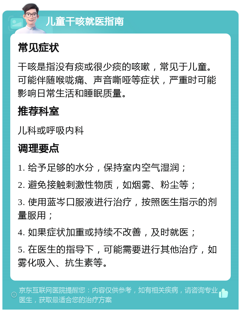 儿童干咳就医指南 常见症状 干咳是指没有痰或很少痰的咳嗽，常见于儿童。可能伴随喉咙痛、声音嘶哑等症状，严重时可能影响日常生活和睡眠质量。 推荐科室 儿科或呼吸内科 调理要点 1. 给予足够的水分，保持室内空气湿润； 2. 避免接触刺激性物质，如烟雾、粉尘等； 3. 使用蓝岑口服液进行治疗，按照医生指示的剂量服用； 4. 如果症状加重或持续不改善，及时就医； 5. 在医生的指导下，可能需要进行其他治疗，如雾化吸入、抗生素等。