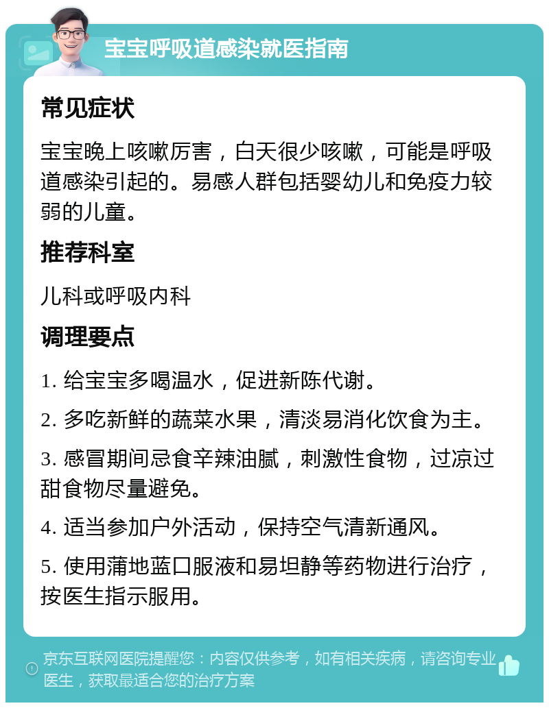 宝宝呼吸道感染就医指南 常见症状 宝宝晚上咳嗽厉害，白天很少咳嗽，可能是呼吸道感染引起的。易感人群包括婴幼儿和免疫力较弱的儿童。 推荐科室 儿科或呼吸内科 调理要点 1. 给宝宝多喝温水，促进新陈代谢。 2. 多吃新鲜的蔬菜水果，清淡易消化饮食为主。 3. 感冒期间忌食辛辣油腻，刺激性食物，过凉过甜食物尽量避免。 4. 适当参加户外活动，保持空气清新通风。 5. 使用蒲地蓝口服液和易坦静等药物进行治疗，按医生指示服用。