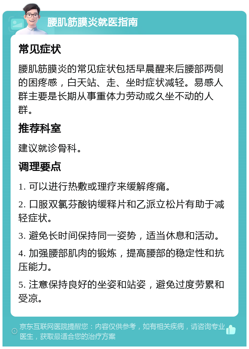 腰肌筋膜炎就医指南 常见症状 腰肌筋膜炎的常见症状包括早晨醒来后腰部两侧的困疼感，白天站、走、坐时症状减轻。易感人群主要是长期从事重体力劳动或久坐不动的人群。 推荐科室 建议就诊骨科。 调理要点 1. 可以进行热敷或理疗来缓解疼痛。 2. 口服双氯芬酸钠缓释片和乙派立松片有助于减轻症状。 3. 避免长时间保持同一姿势，适当休息和活动。 4. 加强腰部肌肉的锻炼，提高腰部的稳定性和抗压能力。 5. 注意保持良好的坐姿和站姿，避免过度劳累和受凉。