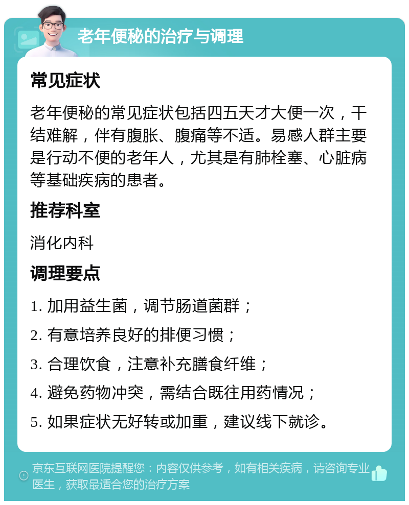 老年便秘的治疗与调理 常见症状 老年便秘的常见症状包括四五天才大便一次，干结难解，伴有腹胀、腹痛等不适。易感人群主要是行动不便的老年人，尤其是有肺栓塞、心脏病等基础疾病的患者。 推荐科室 消化内科 调理要点 1. 加用益生菌，调节肠道菌群； 2. 有意培养良好的排便习惯； 3. 合理饮食，注意补充膳食纤维； 4. 避免药物冲突，需结合既往用药情况； 5. 如果症状无好转或加重，建议线下就诊。