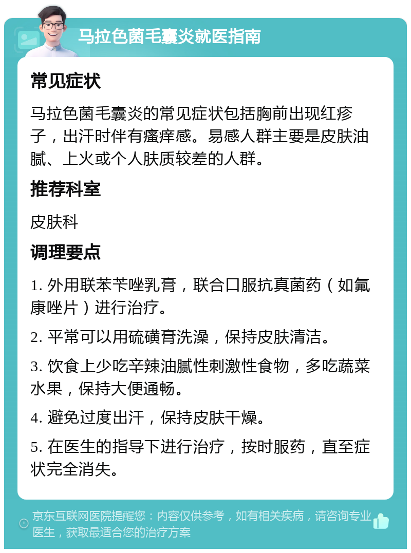 马拉色菌毛囊炎就医指南 常见症状 马拉色菌毛囊炎的常见症状包括胸前出现红疹子，出汗时伴有瘙痒感。易感人群主要是皮肤油腻、上火或个人肤质较差的人群。 推荐科室 皮肤科 调理要点 1. 外用联苯苄唑乳膏，联合口服抗真菌药（如氟康唑片）进行治疗。 2. 平常可以用硫磺膏洗澡，保持皮肤清洁。 3. 饮食上少吃辛辣油腻性刺激性食物，多吃蔬菜水果，保持大便通畅。 4. 避免过度出汗，保持皮肤干燥。 5. 在医生的指导下进行治疗，按时服药，直至症状完全消失。