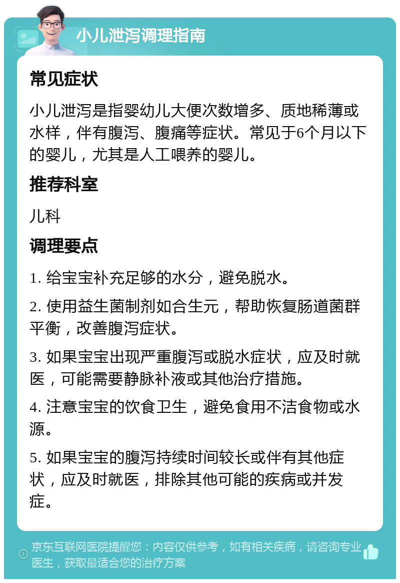 小儿泄泻调理指南 常见症状 小儿泄泻是指婴幼儿大便次数增多、质地稀薄或水样，伴有腹泻、腹痛等症状。常见于6个月以下的婴儿，尤其是人工喂养的婴儿。 推荐科室 儿科 调理要点 1. 给宝宝补充足够的水分，避免脱水。 2. 使用益生菌制剂如合生元，帮助恢复肠道菌群平衡，改善腹泻症状。 3. 如果宝宝出现严重腹泻或脱水症状，应及时就医，可能需要静脉补液或其他治疗措施。 4. 注意宝宝的饮食卫生，避免食用不洁食物或水源。 5. 如果宝宝的腹泻持续时间较长或伴有其他症状，应及时就医，排除其他可能的疾病或并发症。