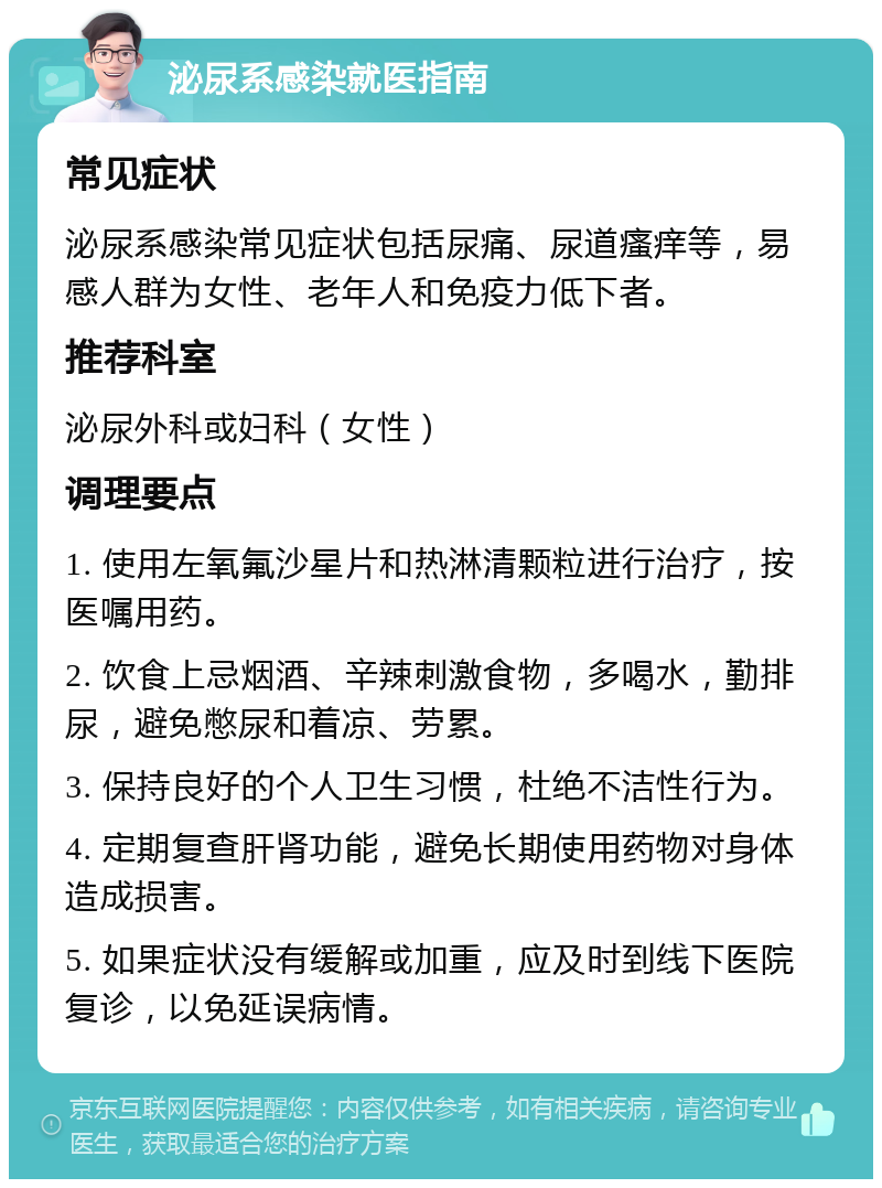 泌尿系感染就医指南 常见症状 泌尿系感染常见症状包括尿痛、尿道瘙痒等，易感人群为女性、老年人和免疫力低下者。 推荐科室 泌尿外科或妇科（女性） 调理要点 1. 使用左氧氟沙星片和热淋清颗粒进行治疗，按医嘱用药。 2. 饮食上忌烟酒、辛辣刺激食物，多喝水，勤排尿，避免憋尿和着凉、劳累。 3. 保持良好的个人卫生习惯，杜绝不洁性行为。 4. 定期复查肝肾功能，避免长期使用药物对身体造成损害。 5. 如果症状没有缓解或加重，应及时到线下医院复诊，以免延误病情。