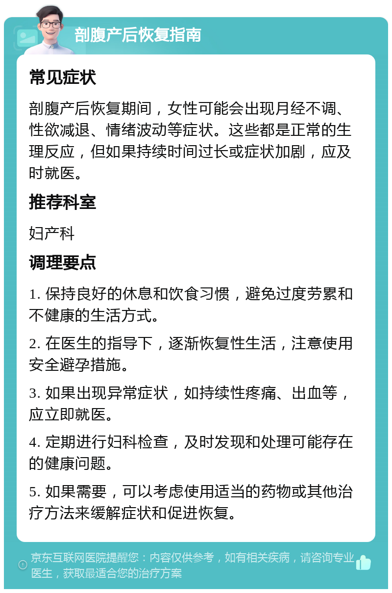 剖腹产后恢复指南 常见症状 剖腹产后恢复期间，女性可能会出现月经不调、性欲减退、情绪波动等症状。这些都是正常的生理反应，但如果持续时间过长或症状加剧，应及时就医。 推荐科室 妇产科 调理要点 1. 保持良好的休息和饮食习惯，避免过度劳累和不健康的生活方式。 2. 在医生的指导下，逐渐恢复性生活，注意使用安全避孕措施。 3. 如果出现异常症状，如持续性疼痛、出血等，应立即就医。 4. 定期进行妇科检查，及时发现和处理可能存在的健康问题。 5. 如果需要，可以考虑使用适当的药物或其他治疗方法来缓解症状和促进恢复。