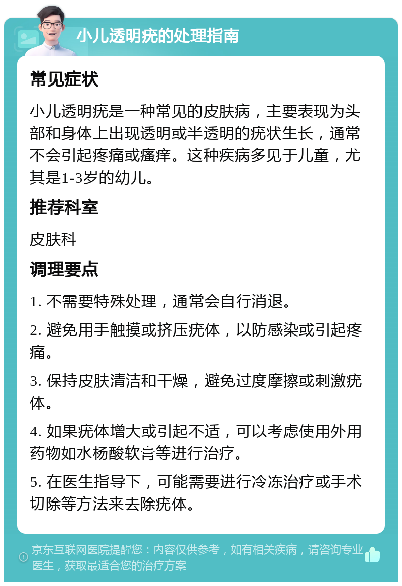 小儿透明疣的处理指南 常见症状 小儿透明疣是一种常见的皮肤病，主要表现为头部和身体上出现透明或半透明的疣状生长，通常不会引起疼痛或瘙痒。这种疾病多见于儿童，尤其是1-3岁的幼儿。 推荐科室 皮肤科 调理要点 1. 不需要特殊处理，通常会自行消退。 2. 避免用手触摸或挤压疣体，以防感染或引起疼痛。 3. 保持皮肤清洁和干燥，避免过度摩擦或刺激疣体。 4. 如果疣体增大或引起不适，可以考虑使用外用药物如水杨酸软膏等进行治疗。 5. 在医生指导下，可能需要进行冷冻治疗或手术切除等方法来去除疣体。