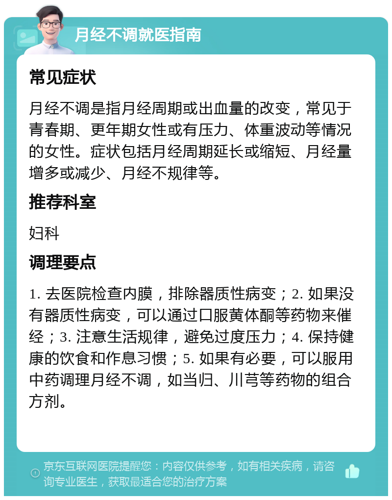 月经不调就医指南 常见症状 月经不调是指月经周期或出血量的改变，常见于青春期、更年期女性或有压力、体重波动等情况的女性。症状包括月经周期延长或缩短、月经量增多或减少、月经不规律等。 推荐科室 妇科 调理要点 1. 去医院检查内膜，排除器质性病变；2. 如果没有器质性病变，可以通过口服黄体酮等药物来催经；3. 注意生活规律，避免过度压力；4. 保持健康的饮食和作息习惯；5. 如果有必要，可以服用中药调理月经不调，如当归、川芎等药物的组合方剂。