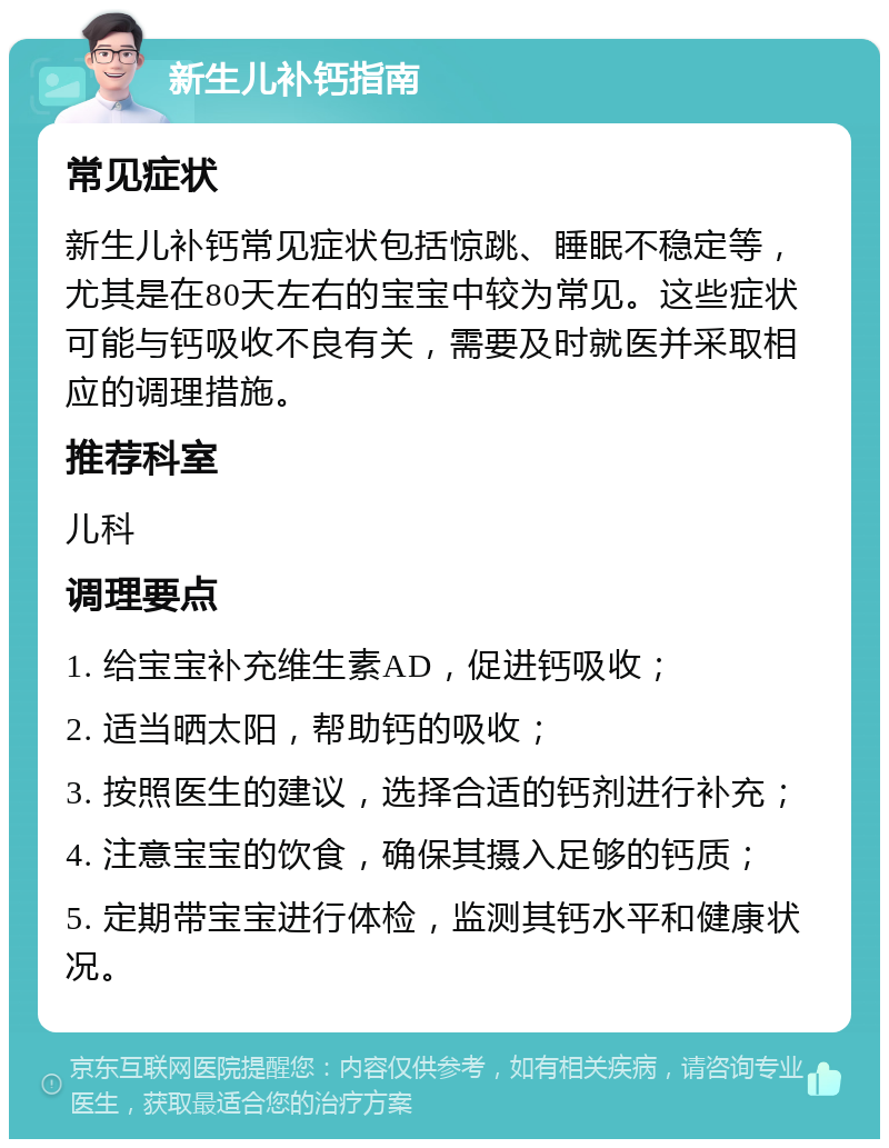 新生儿补钙指南 常见症状 新生儿补钙常见症状包括惊跳、睡眠不稳定等，尤其是在80天左右的宝宝中较为常见。这些症状可能与钙吸收不良有关，需要及时就医并采取相应的调理措施。 推荐科室 儿科 调理要点 1. 给宝宝补充维生素AD，促进钙吸收； 2. 适当晒太阳，帮助钙的吸收； 3. 按照医生的建议，选择合适的钙剂进行补充； 4. 注意宝宝的饮食，确保其摄入足够的钙质； 5. 定期带宝宝进行体检，监测其钙水平和健康状况。