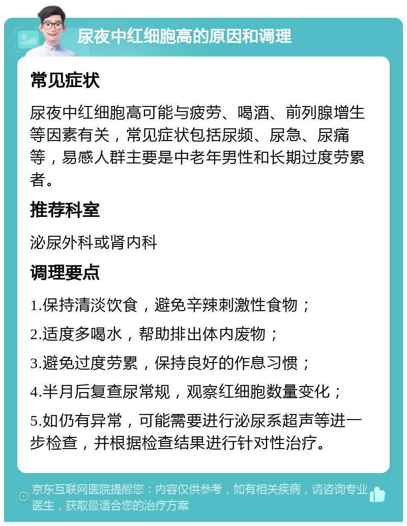 尿夜中红细胞高的原因和调理 常见症状 尿夜中红细胞高可能与疲劳、喝酒、前列腺增生等因素有关，常见症状包括尿频、尿急、尿痛等，易感人群主要是中老年男性和长期过度劳累者。 推荐科室 泌尿外科或肾内科 调理要点 1.保持清淡饮食，避免辛辣刺激性食物； 2.适度多喝水，帮助排出体内废物； 3.避免过度劳累，保持良好的作息习惯； 4.半月后复查尿常规，观察红细胞数量变化； 5.如仍有异常，可能需要进行泌尿系超声等进一步检查，并根据检查结果进行针对性治疗。