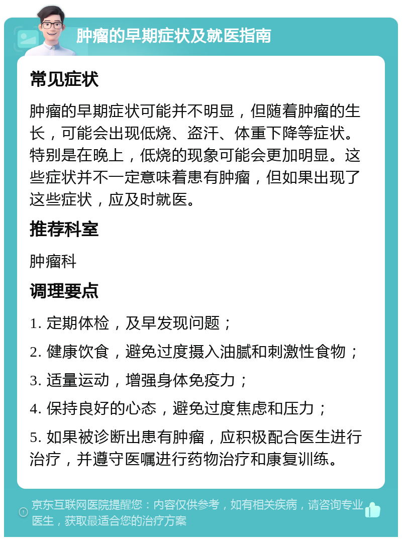 肿瘤的早期症状及就医指南 常见症状 肿瘤的早期症状可能并不明显，但随着肿瘤的生长，可能会出现低烧、盗汗、体重下降等症状。特别是在晚上，低烧的现象可能会更加明显。这些症状并不一定意味着患有肿瘤，但如果出现了这些症状，应及时就医。 推荐科室 肿瘤科 调理要点 1. 定期体检，及早发现问题； 2. 健康饮食，避免过度摄入油腻和刺激性食物； 3. 适量运动，增强身体免疫力； 4. 保持良好的心态，避免过度焦虑和压力； 5. 如果被诊断出患有肿瘤，应积极配合医生进行治疗，并遵守医嘱进行药物治疗和康复训练。