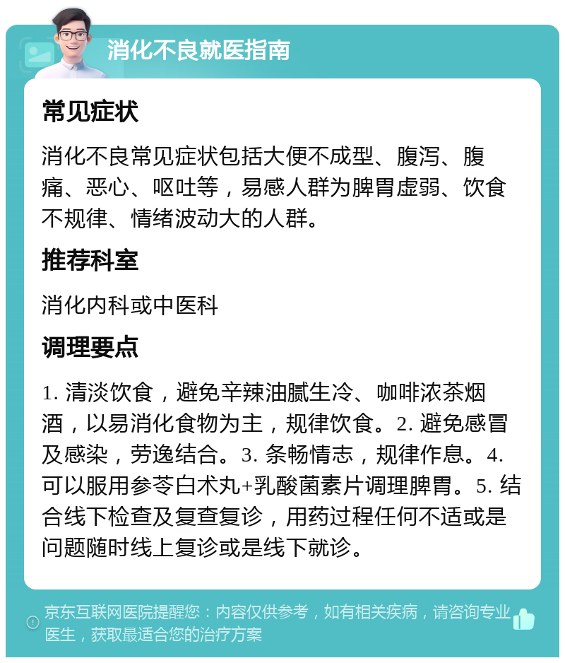 消化不良就医指南 常见症状 消化不良常见症状包括大便不成型、腹泻、腹痛、恶心、呕吐等，易感人群为脾胃虚弱、饮食不规律、情绪波动大的人群。 推荐科室 消化内科或中医科 调理要点 1. 清淡饮食，避免辛辣油腻生冷、咖啡浓茶烟酒，以易消化食物为主，规律饮食。2. 避免感冒及感染，劳逸结合。3. 条畅情志，规律作息。4. 可以服用参苓白术丸+乳酸菌素片调理脾胃。5. 结合线下检查及复查复诊，用药过程任何不适或是问题随时线上复诊或是线下就诊。