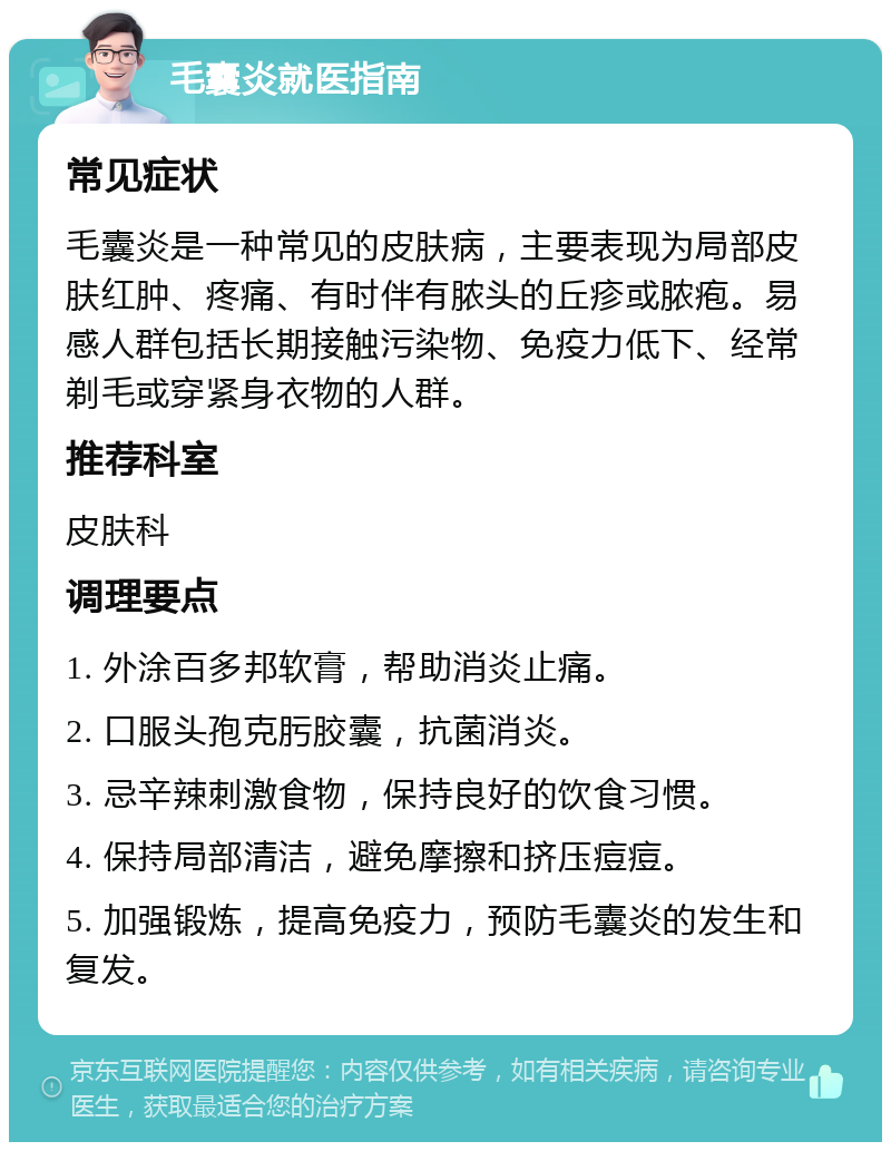 毛囊炎就医指南 常见症状 毛囊炎是一种常见的皮肤病，主要表现为局部皮肤红肿、疼痛、有时伴有脓头的丘疹或脓疱。易感人群包括长期接触污染物、免疫力低下、经常剃毛或穿紧身衣物的人群。 推荐科室 皮肤科 调理要点 1. 外涂百多邦软膏，帮助消炎止痛。 2. 口服头孢克肟胶囊，抗菌消炎。 3. 忌辛辣刺激食物，保持良好的饮食习惯。 4. 保持局部清洁，避免摩擦和挤压痘痘。 5. 加强锻炼，提高免疫力，预防毛囊炎的发生和复发。