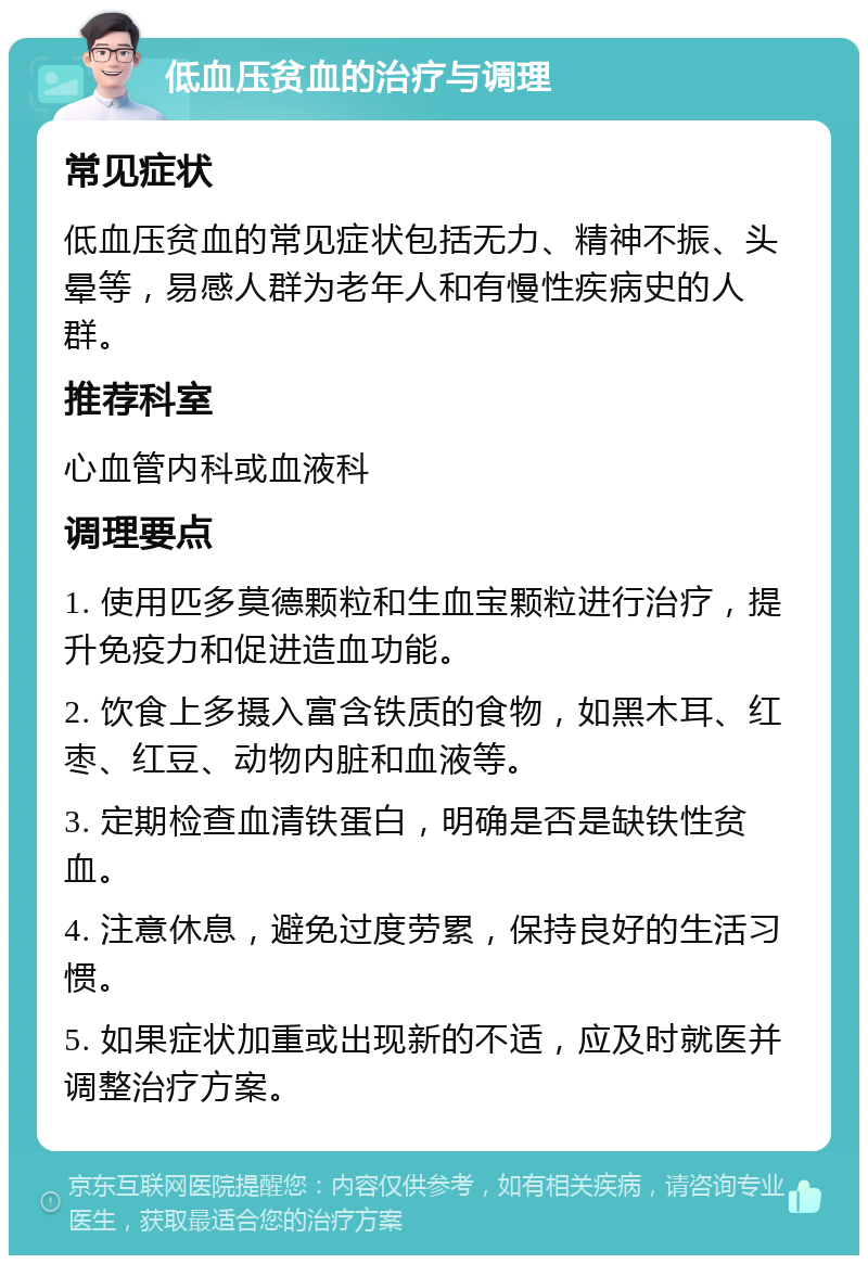 低血压贫血的治疗与调理 常见症状 低血压贫血的常见症状包括无力、精神不振、头晕等，易感人群为老年人和有慢性疾病史的人群。 推荐科室 心血管内科或血液科 调理要点 1. 使用匹多莫德颗粒和生血宝颗粒进行治疗，提升免疫力和促进造血功能。 2. 饮食上多摄入富含铁质的食物，如黑木耳、红枣、红豆、动物内脏和血液等。 3. 定期检查血清铁蛋白，明确是否是缺铁性贫血。 4. 注意休息，避免过度劳累，保持良好的生活习惯。 5. 如果症状加重或出现新的不适，应及时就医并调整治疗方案。