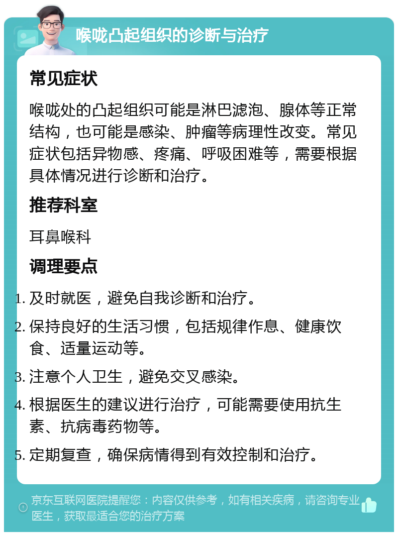 喉咙凸起组织的诊断与治疗 常见症状 喉咙处的凸起组织可能是淋巴滤泡、腺体等正常结构，也可能是感染、肿瘤等病理性改变。常见症状包括异物感、疼痛、呼吸困难等，需要根据具体情况进行诊断和治疗。 推荐科室 耳鼻喉科 调理要点 及时就医，避免自我诊断和治疗。 保持良好的生活习惯，包括规律作息、健康饮食、适量运动等。 注意个人卫生，避免交叉感染。 根据医生的建议进行治疗，可能需要使用抗生素、抗病毒药物等。 定期复查，确保病情得到有效控制和治疗。