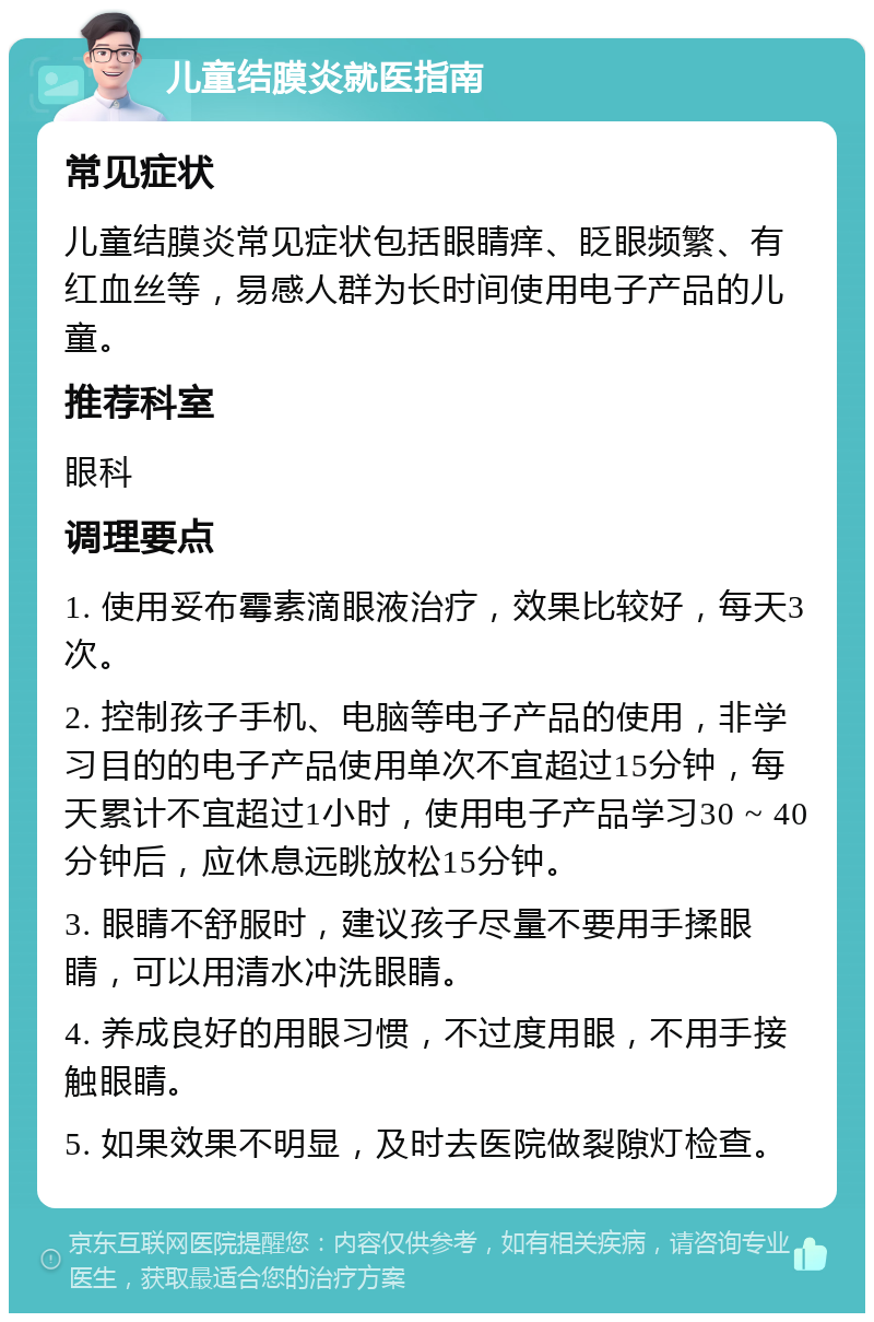 儿童结膜炎就医指南 常见症状 儿童结膜炎常见症状包括眼睛痒、眨眼频繁、有红血丝等，易感人群为长时间使用电子产品的儿童。 推荐科室 眼科 调理要点 1. 使用妥布霉素滴眼液治疗，效果比较好，每天3次。 2. 控制孩子手机、电脑等电子产品的使用，非学习目的的电子产品使用单次不宜超过15分钟，每天累计不宜超过1小时，使用电子产品学习30 ~ 40分钟后，应休息远眺放松15分钟。 3. 眼睛不舒服时，建议孩子尽量不要用手揉眼睛，可以用清水冲洗眼睛。 4. 养成良好的用眼习惯，不过度用眼，不用手接触眼睛。 5. 如果效果不明显，及时去医院做裂隙灯检查。