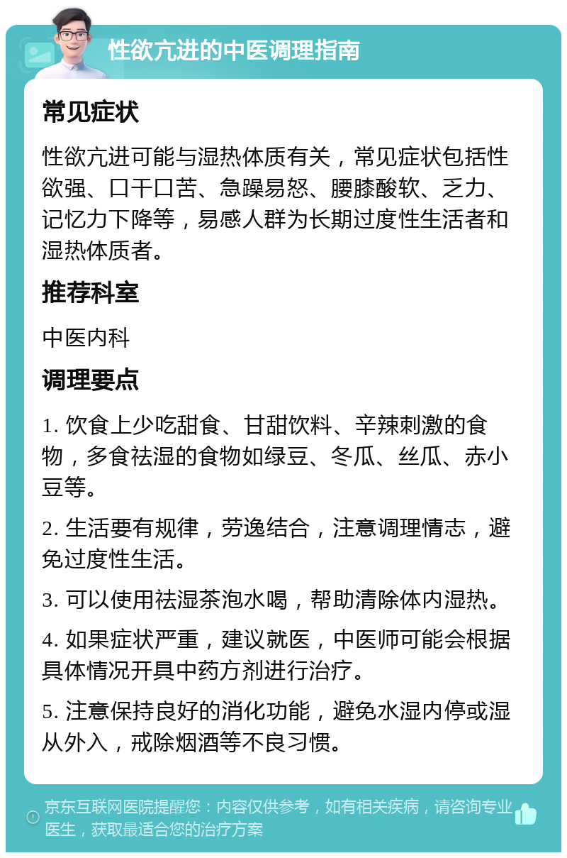 性欲亢进的中医调理指南 常见症状 性欲亢进可能与湿热体质有关，常见症状包括性欲强、口干口苦、急躁易怒、腰膝酸软、乏力、记忆力下降等，易感人群为长期过度性生活者和湿热体质者。 推荐科室 中医内科 调理要点 1. 饮食上少吃甜食、甘甜饮料、辛辣刺激的食物，多食祛湿的食物如绿豆、冬瓜、丝瓜、赤小豆等。 2. 生活要有规律，劳逸结合，注意调理情志，避免过度性生活。 3. 可以使用祛湿茶泡水喝，帮助清除体内湿热。 4. 如果症状严重，建议就医，中医师可能会根据具体情况开具中药方剂进行治疗。 5. 注意保持良好的消化功能，避免水湿内停或湿从外入，戒除烟酒等不良习惯。