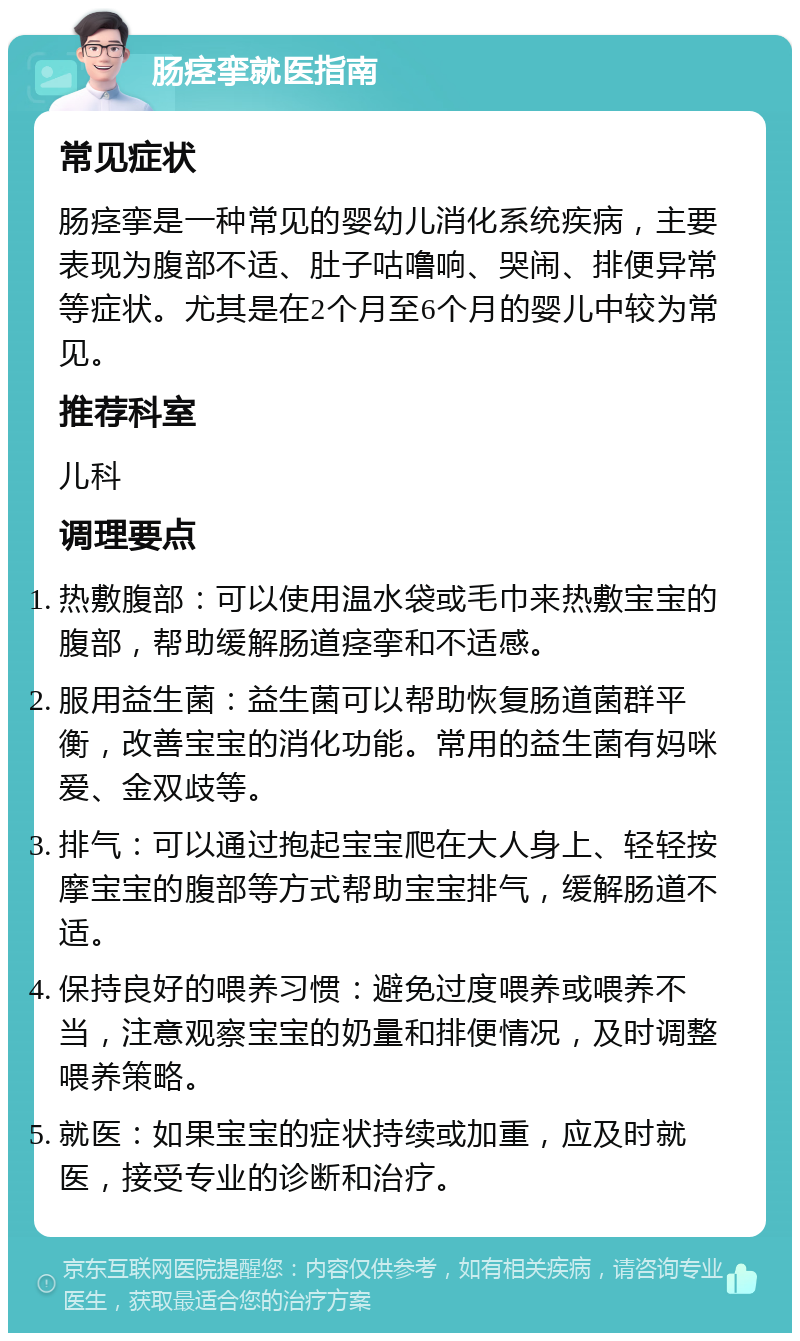 肠痉挛就医指南 常见症状 肠痉挛是一种常见的婴幼儿消化系统疾病，主要表现为腹部不适、肚子咕噜响、哭闹、排便异常等症状。尤其是在2个月至6个月的婴儿中较为常见。 推荐科室 儿科 调理要点 热敷腹部：可以使用温水袋或毛巾来热敷宝宝的腹部，帮助缓解肠道痉挛和不适感。 服用益生菌：益生菌可以帮助恢复肠道菌群平衡，改善宝宝的消化功能。常用的益生菌有妈咪爱、金双歧等。 排气：可以通过抱起宝宝爬在大人身上、轻轻按摩宝宝的腹部等方式帮助宝宝排气，缓解肠道不适。 保持良好的喂养习惯：避免过度喂养或喂养不当，注意观察宝宝的奶量和排便情况，及时调整喂养策略。 就医：如果宝宝的症状持续或加重，应及时就医，接受专业的诊断和治疗。