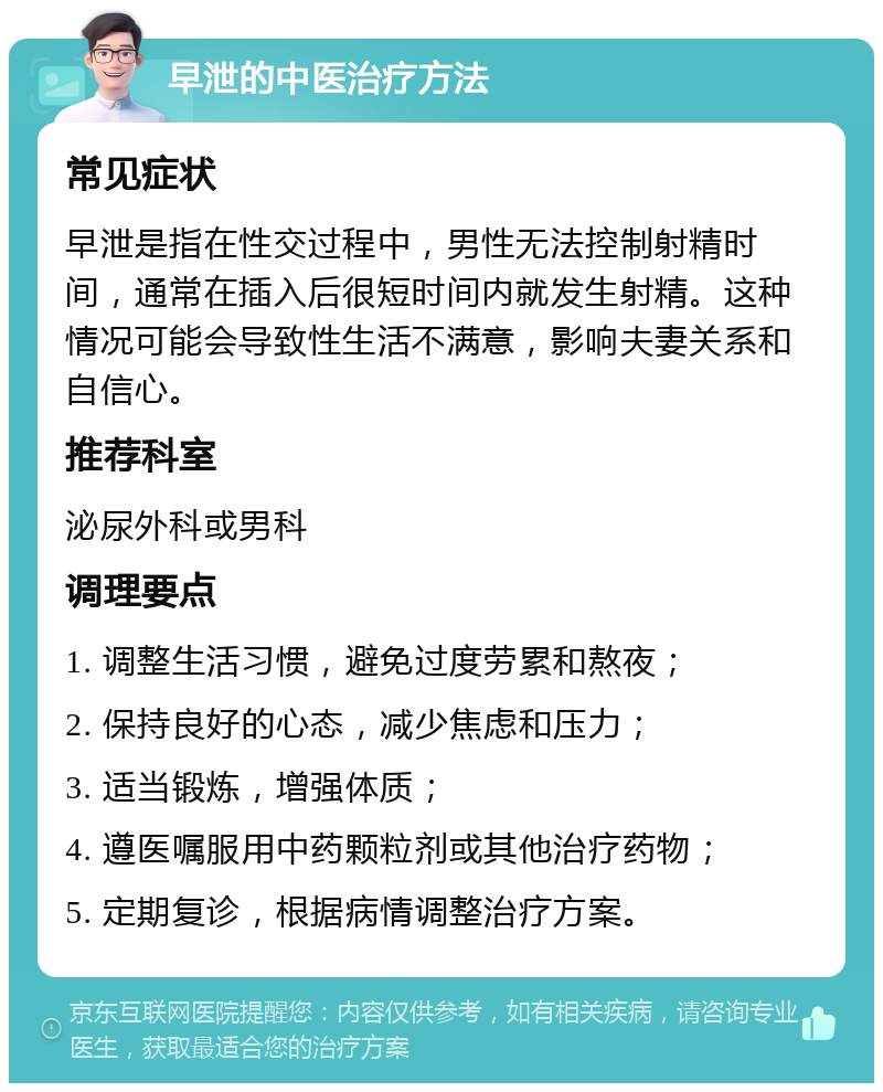 早泄的中医治疗方法 常见症状 早泄是指在性交过程中，男性无法控制射精时间，通常在插入后很短时间内就发生射精。这种情况可能会导致性生活不满意，影响夫妻关系和自信心。 推荐科室 泌尿外科或男科 调理要点 1. 调整生活习惯，避免过度劳累和熬夜； 2. 保持良好的心态，减少焦虑和压力； 3. 适当锻炼，增强体质； 4. 遵医嘱服用中药颗粒剂或其他治疗药物； 5. 定期复诊，根据病情调整治疗方案。