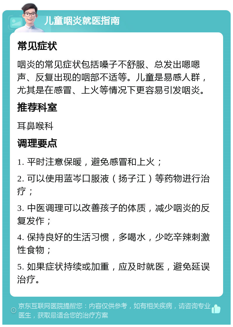 儿童咽炎就医指南 常见症状 咽炎的常见症状包括嗓子不舒服、总发出嗯嗯声、反复出现的咽部不适等。儿童是易感人群，尤其是在感冒、上火等情况下更容易引发咽炎。 推荐科室 耳鼻喉科 调理要点 1. 平时注意保暖，避免感冒和上火； 2. 可以使用蓝岑口服液（扬子江）等药物进行治疗； 3. 中医调理可以改善孩子的体质，减少咽炎的反复发作； 4. 保持良好的生活习惯，多喝水，少吃辛辣刺激性食物； 5. 如果症状持续或加重，应及时就医，避免延误治疗。