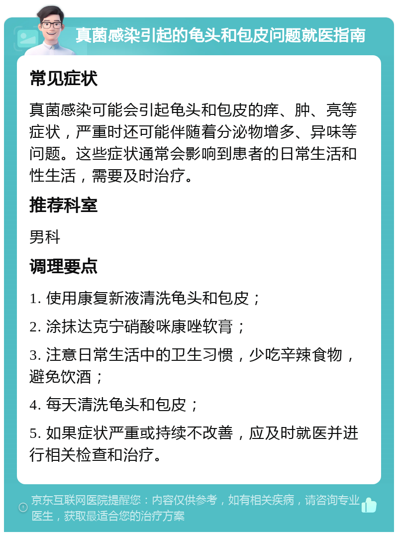 真菌感染引起的龟头和包皮问题就医指南 常见症状 真菌感染可能会引起龟头和包皮的痒、肿、亮等症状，严重时还可能伴随着分泌物增多、异味等问题。这些症状通常会影响到患者的日常生活和性生活，需要及时治疗。 推荐科室 男科 调理要点 1. 使用康复新液清洗龟头和包皮； 2. 涂抹达克宁硝酸咪康唑软膏； 3. 注意日常生活中的卫生习惯，少吃辛辣食物，避免饮酒； 4. 每天清洗龟头和包皮； 5. 如果症状严重或持续不改善，应及时就医并进行相关检查和治疗。