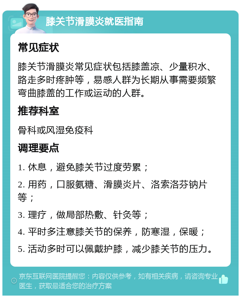 膝关节滑膜炎就医指南 常见症状 膝关节滑膜炎常见症状包括膝盖凉、少量积水、路走多时疼肿等，易感人群为长期从事需要频繁弯曲膝盖的工作或运动的人群。 推荐科室 骨科或风湿免疫科 调理要点 1. 休息，避免膝关节过度劳累； 2. 用药，口服氨糖、滑膜炎片、洛索洛芬钠片等； 3. 理疗，做局部热敷、针灸等； 4. 平时多注意膝关节的保养，防寒湿，保暖； 5. 活动多时可以佩戴护膝，减少膝关节的压力。