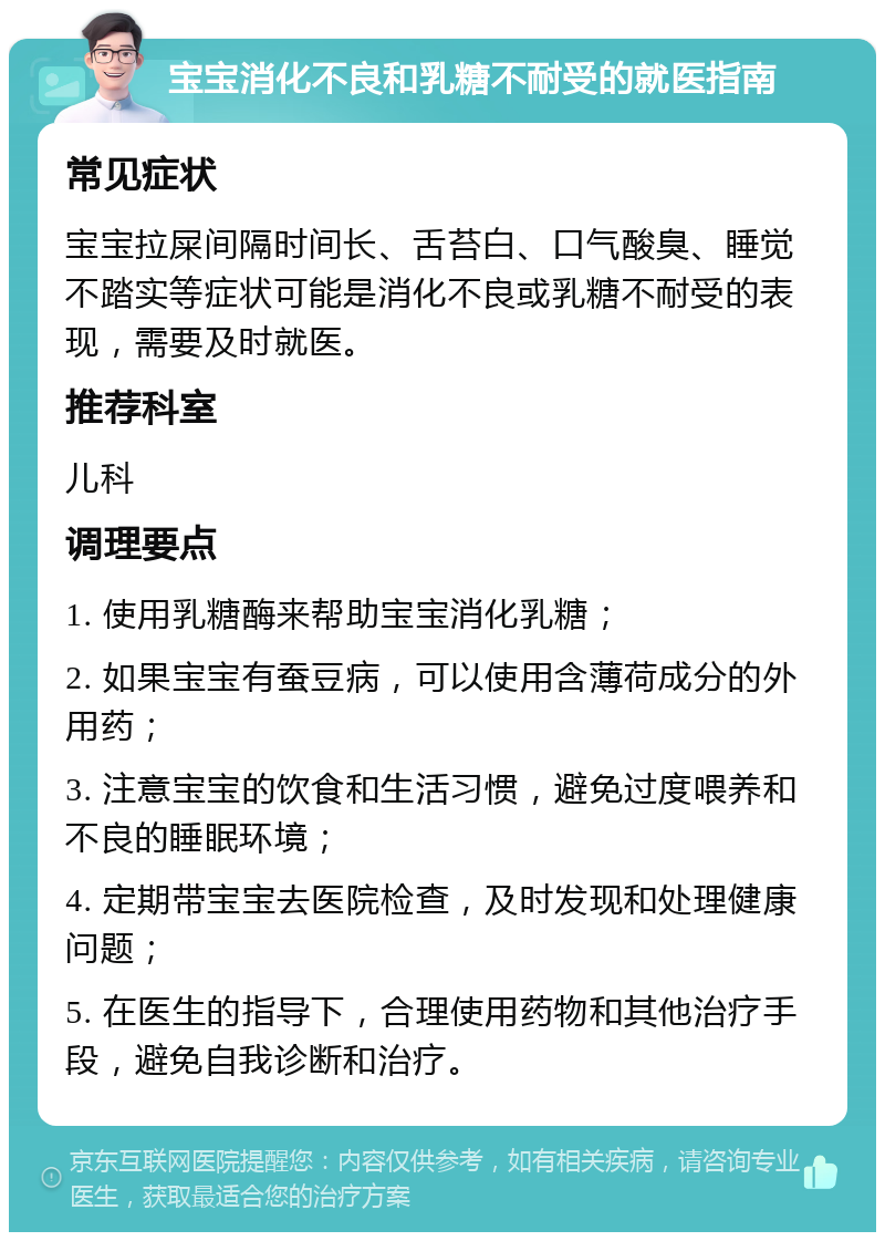 宝宝消化不良和乳糖不耐受的就医指南 常见症状 宝宝拉屎间隔时间长、舌苔白、口气酸臭、睡觉不踏实等症状可能是消化不良或乳糖不耐受的表现，需要及时就医。 推荐科室 儿科 调理要点 1. 使用乳糖酶来帮助宝宝消化乳糖； 2. 如果宝宝有蚕豆病，可以使用含薄荷成分的外用药； 3. 注意宝宝的饮食和生活习惯，避免过度喂养和不良的睡眠环境； 4. 定期带宝宝去医院检查，及时发现和处理健康问题； 5. 在医生的指导下，合理使用药物和其他治疗手段，避免自我诊断和治疗。