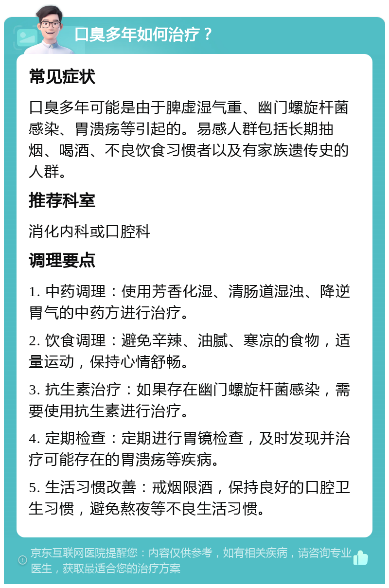 口臭多年如何治疗？ 常见症状 口臭多年可能是由于脾虚湿气重、幽门螺旋杆菌感染、胃溃疡等引起的。易感人群包括长期抽烟、喝酒、不良饮食习惯者以及有家族遗传史的人群。 推荐科室 消化内科或口腔科 调理要点 1. 中药调理：使用芳香化湿、清肠道湿浊、降逆胃气的中药方进行治疗。 2. 饮食调理：避免辛辣、油腻、寒凉的食物，适量运动，保持心情舒畅。 3. 抗生素治疗：如果存在幽门螺旋杆菌感染，需要使用抗生素进行治疗。 4. 定期检查：定期进行胃镜检查，及时发现并治疗可能存在的胃溃疡等疾病。 5. 生活习惯改善：戒烟限酒，保持良好的口腔卫生习惯，避免熬夜等不良生活习惯。