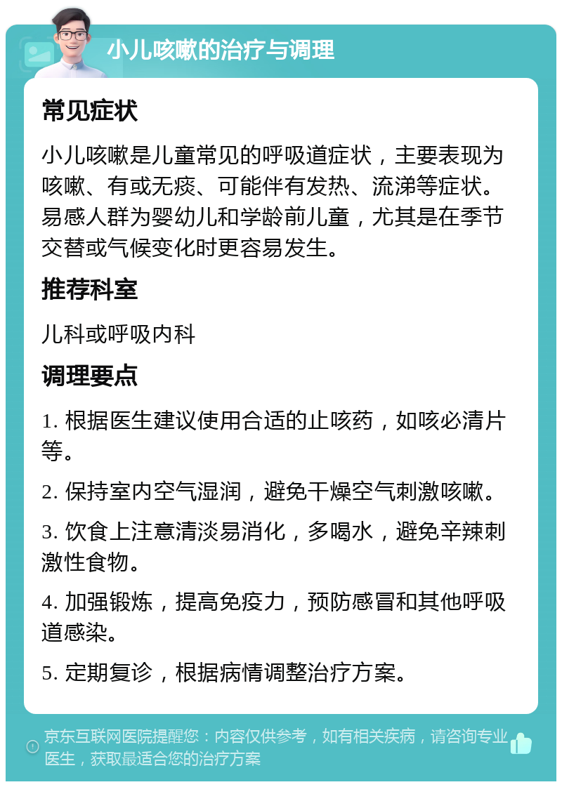 小儿咳嗽的治疗与调理 常见症状 小儿咳嗽是儿童常见的呼吸道症状，主要表现为咳嗽、有或无痰、可能伴有发热、流涕等症状。易感人群为婴幼儿和学龄前儿童，尤其是在季节交替或气候变化时更容易发生。 推荐科室 儿科或呼吸内科 调理要点 1. 根据医生建议使用合适的止咳药，如咳必清片等。 2. 保持室内空气湿润，避免干燥空气刺激咳嗽。 3. 饮食上注意清淡易消化，多喝水，避免辛辣刺激性食物。 4. 加强锻炼，提高免疫力，预防感冒和其他呼吸道感染。 5. 定期复诊，根据病情调整治疗方案。