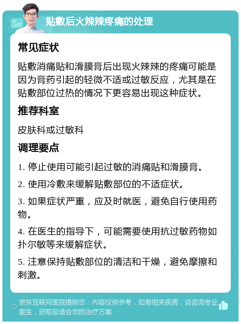 贴敷后火辣辣疼痛的处理 常见症状 贴敷消痛贴和滑膜膏后出现火辣辣的疼痛可能是因为膏药引起的轻微不适或过敏反应，尤其是在贴敷部位过热的情况下更容易出现这种症状。 推荐科室 皮肤科或过敏科 调理要点 1. 停止使用可能引起过敏的消痛贴和滑膜膏。 2. 使用冷敷来缓解贴敷部位的不适症状。 3. 如果症状严重，应及时就医，避免自行使用药物。 4. 在医生的指导下，可能需要使用抗过敏药物如扑尔敏等来缓解症状。 5. 注意保持贴敷部位的清洁和干燥，避免摩擦和刺激。