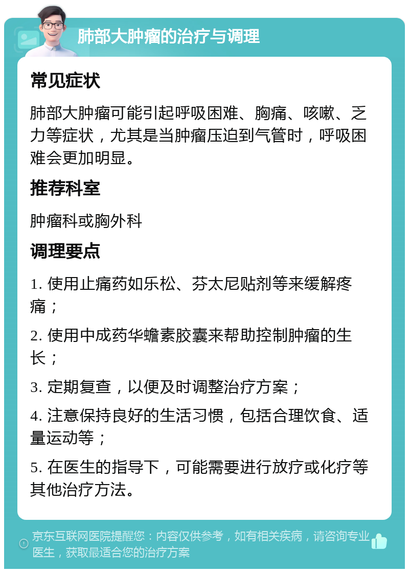 肺部大肿瘤的治疗与调理 常见症状 肺部大肿瘤可能引起呼吸困难、胸痛、咳嗽、乏力等症状，尤其是当肿瘤压迫到气管时，呼吸困难会更加明显。 推荐科室 肿瘤科或胸外科 调理要点 1. 使用止痛药如乐松、芬太尼贴剂等来缓解疼痛； 2. 使用中成药华蟾素胶囊来帮助控制肿瘤的生长； 3. 定期复查，以便及时调整治疗方案； 4. 注意保持良好的生活习惯，包括合理饮食、适量运动等； 5. 在医生的指导下，可能需要进行放疗或化疗等其他治疗方法。