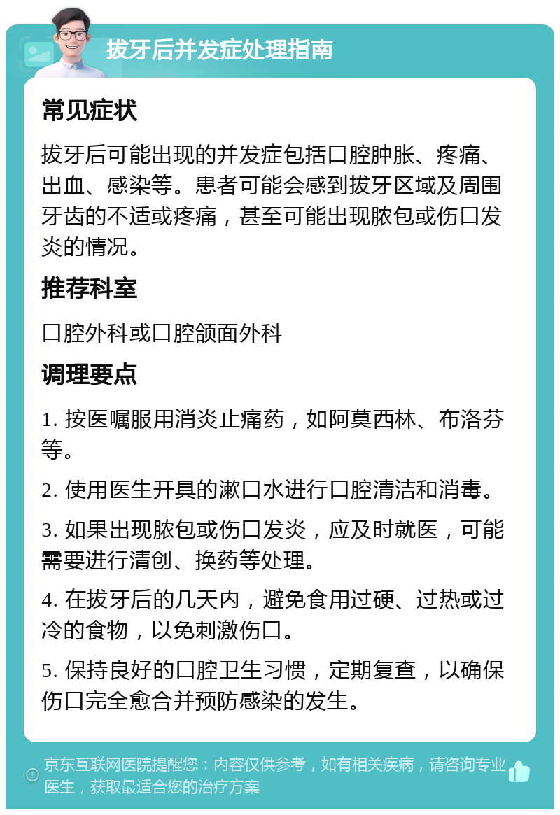 拔牙后并发症处理指南 常见症状 拔牙后可能出现的并发症包括口腔肿胀、疼痛、出血、感染等。患者可能会感到拔牙区域及周围牙齿的不适或疼痛，甚至可能出现脓包或伤口发炎的情况。 推荐科室 口腔外科或口腔颌面外科 调理要点 1. 按医嘱服用消炎止痛药，如阿莫西林、布洛芬等。 2. 使用医生开具的漱口水进行口腔清洁和消毒。 3. 如果出现脓包或伤口发炎，应及时就医，可能需要进行清创、换药等处理。 4. 在拔牙后的几天内，避免食用过硬、过热或过冷的食物，以免刺激伤口。 5. 保持良好的口腔卫生习惯，定期复查，以确保伤口完全愈合并预防感染的发生。