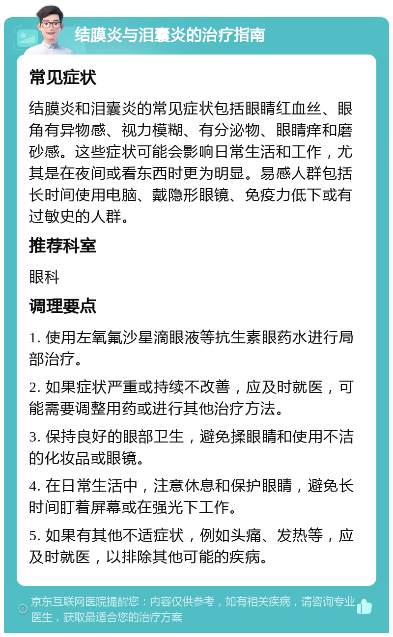 结膜炎与泪囊炎的治疗指南 常见症状 结膜炎和泪囊炎的常见症状包括眼睛红血丝、眼角有异物感、视力模糊、有分泌物、眼睛痒和磨砂感。这些症状可能会影响日常生活和工作，尤其是在夜间或看东西时更为明显。易感人群包括长时间使用电脑、戴隐形眼镜、免疫力低下或有过敏史的人群。 推荐科室 眼科 调理要点 1. 使用左氧氟沙星滴眼液等抗生素眼药水进行局部治疗。 2. 如果症状严重或持续不改善，应及时就医，可能需要调整用药或进行其他治疗方法。 3. 保持良好的眼部卫生，避免揉眼睛和使用不洁的化妆品或眼镜。 4. 在日常生活中，注意休息和保护眼睛，避免长时间盯着屏幕或在强光下工作。 5. 如果有其他不适症状，例如头痛、发热等，应及时就医，以排除其他可能的疾病。