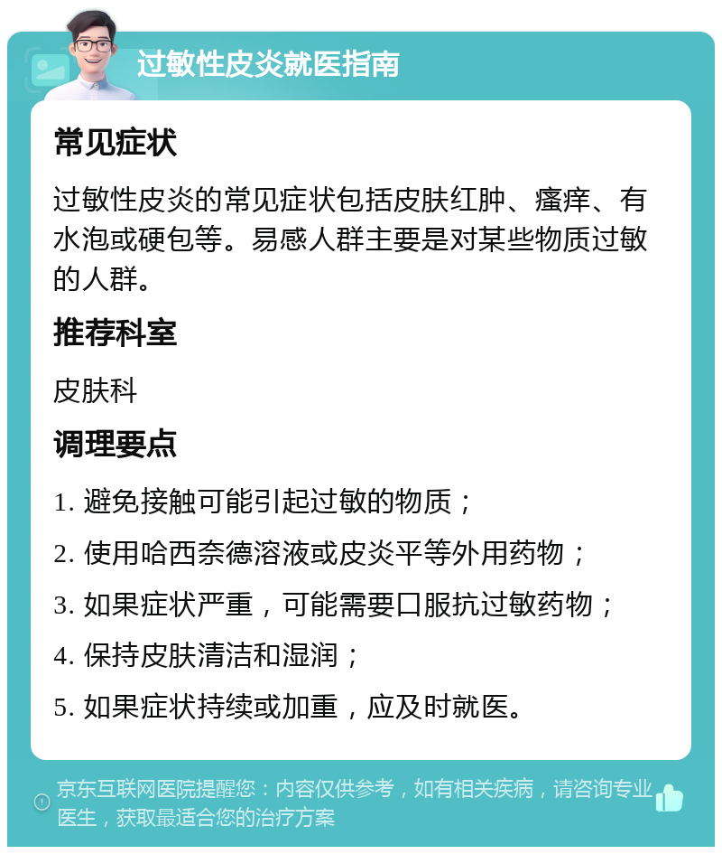 过敏性皮炎就医指南 常见症状 过敏性皮炎的常见症状包括皮肤红肿、瘙痒、有水泡或硬包等。易感人群主要是对某些物质过敏的人群。 推荐科室 皮肤科 调理要点 1. 避免接触可能引起过敏的物质； 2. 使用哈西奈德溶液或皮炎平等外用药物； 3. 如果症状严重，可能需要口服抗过敏药物； 4. 保持皮肤清洁和湿润； 5. 如果症状持续或加重，应及时就医。