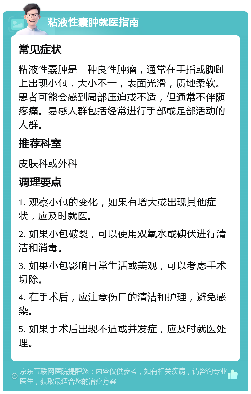 粘液性囊肿就医指南 常见症状 粘液性囊肿是一种良性肿瘤，通常在手指或脚趾上出现小包，大小不一，表面光滑，质地柔软。患者可能会感到局部压迫或不适，但通常不伴随疼痛。易感人群包括经常进行手部或足部活动的人群。 推荐科室 皮肤科或外科 调理要点 1. 观察小包的变化，如果有增大或出现其他症状，应及时就医。 2. 如果小包破裂，可以使用双氧水或碘伏进行清洁和消毒。 3. 如果小包影响日常生活或美观，可以考虑手术切除。 4. 在手术后，应注意伤口的清洁和护理，避免感染。 5. 如果手术后出现不适或并发症，应及时就医处理。