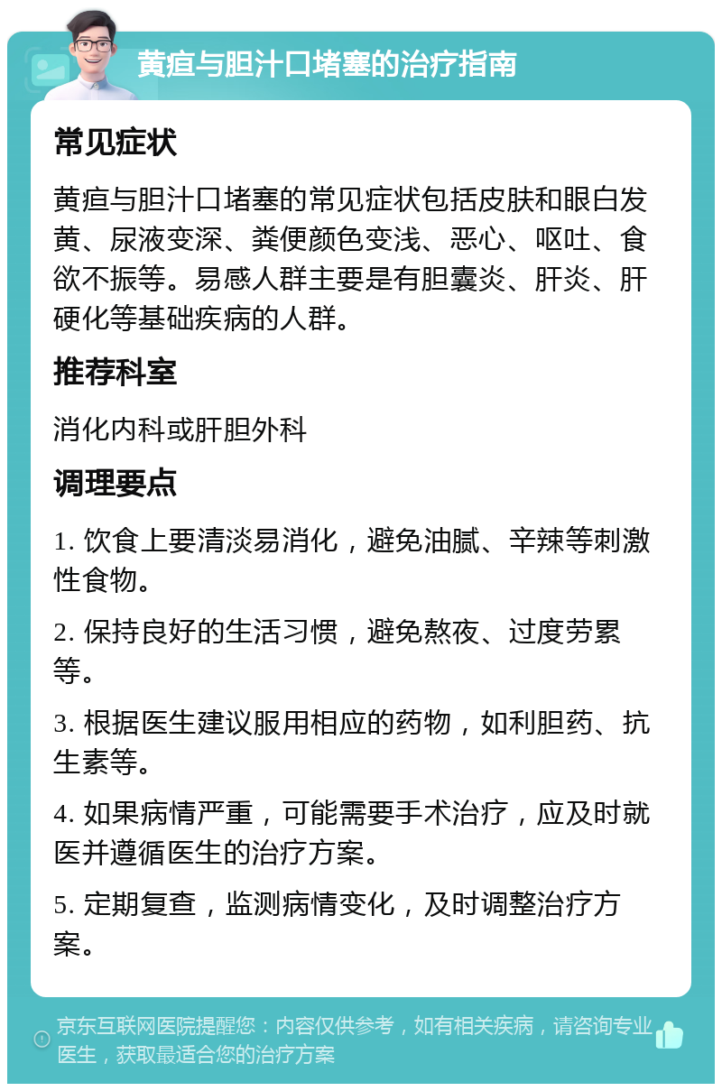 黄疸与胆汁口堵塞的治疗指南 常见症状 黄疸与胆汁口堵塞的常见症状包括皮肤和眼白发黄、尿液变深、粪便颜色变浅、恶心、呕吐、食欲不振等。易感人群主要是有胆囊炎、肝炎、肝硬化等基础疾病的人群。 推荐科室 消化内科或肝胆外科 调理要点 1. 饮食上要清淡易消化，避免油腻、辛辣等刺激性食物。 2. 保持良好的生活习惯，避免熬夜、过度劳累等。 3. 根据医生建议服用相应的药物，如利胆药、抗生素等。 4. 如果病情严重，可能需要手术治疗，应及时就医并遵循医生的治疗方案。 5. 定期复查，监测病情变化，及时调整治疗方案。