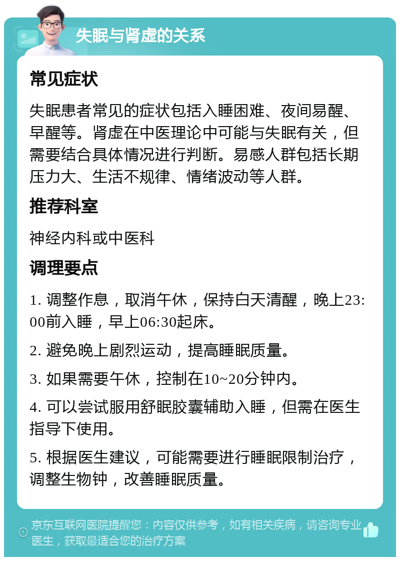 失眠与肾虚的关系 常见症状 失眠患者常见的症状包括入睡困难、夜间易醒、早醒等。肾虚在中医理论中可能与失眠有关，但需要结合具体情况进行判断。易感人群包括长期压力大、生活不规律、情绪波动等人群。 推荐科室 神经内科或中医科 调理要点 1. 调整作息，取消午休，保持白天清醒，晚上23:00前入睡，早上06:30起床。 2. 避免晚上剧烈运动，提高睡眠质量。 3. 如果需要午休，控制在10~20分钟内。 4. 可以尝试服用舒眠胶囊辅助入睡，但需在医生指导下使用。 5. 根据医生建议，可能需要进行睡眠限制治疗，调整生物钟，改善睡眠质量。