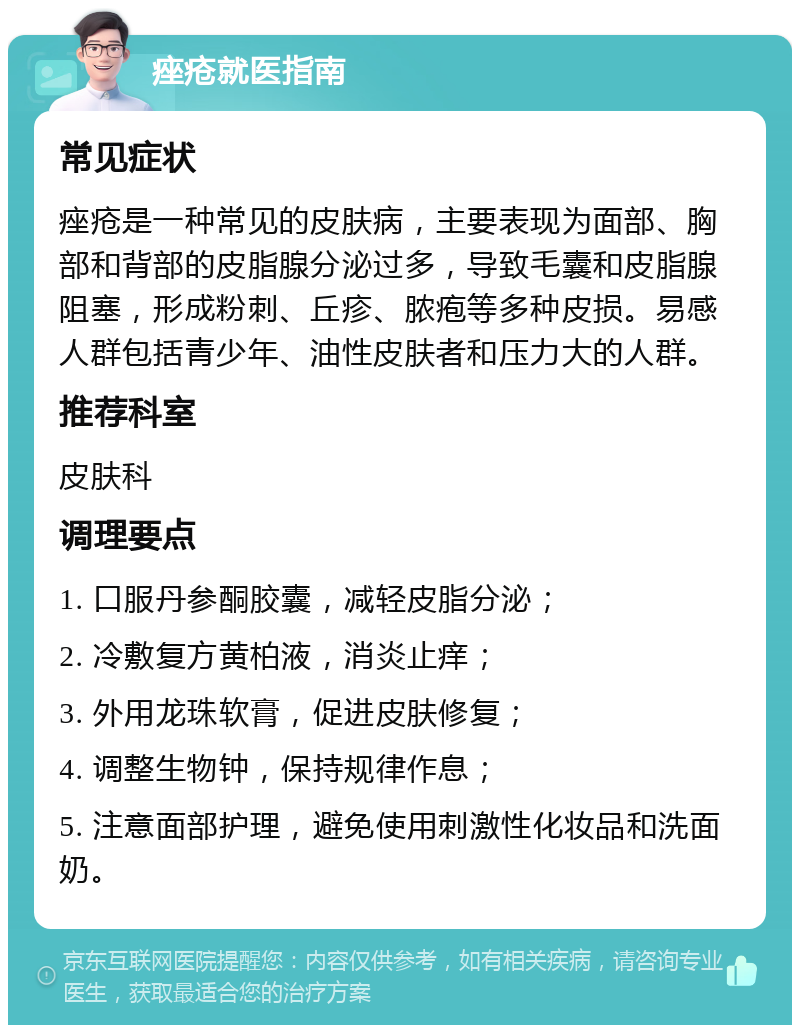 痤疮就医指南 常见症状 痤疮是一种常见的皮肤病，主要表现为面部、胸部和背部的皮脂腺分泌过多，导致毛囊和皮脂腺阻塞，形成粉刺、丘疹、脓疱等多种皮损。易感人群包括青少年、油性皮肤者和压力大的人群。 推荐科室 皮肤科 调理要点 1. 口服丹参酮胶囊，减轻皮脂分泌； 2. 冷敷复方黄柏液，消炎止痒； 3. 外用龙珠软膏，促进皮肤修复； 4. 调整生物钟，保持规律作息； 5. 注意面部护理，避免使用刺激性化妆品和洗面奶。