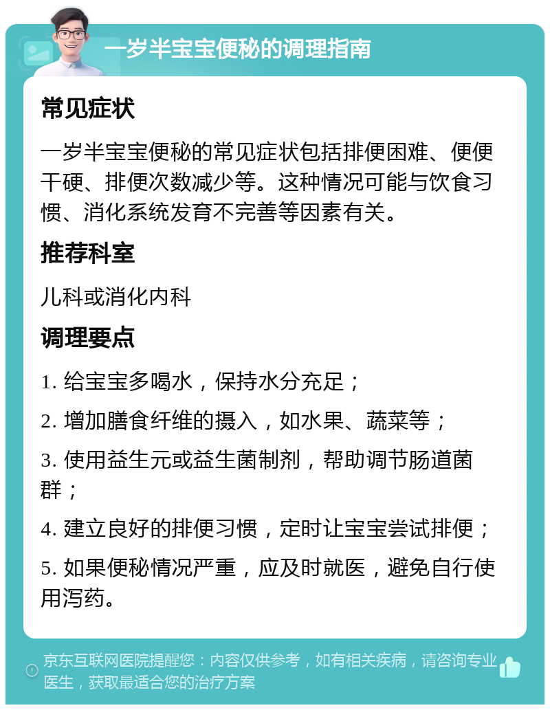 一岁半宝宝便秘的调理指南 常见症状 一岁半宝宝便秘的常见症状包括排便困难、便便干硬、排便次数减少等。这种情况可能与饮食习惯、消化系统发育不完善等因素有关。 推荐科室 儿科或消化内科 调理要点 1. 给宝宝多喝水，保持水分充足； 2. 增加膳食纤维的摄入，如水果、蔬菜等； 3. 使用益生元或益生菌制剂，帮助调节肠道菌群； 4. 建立良好的排便习惯，定时让宝宝尝试排便； 5. 如果便秘情况严重，应及时就医，避免自行使用泻药。