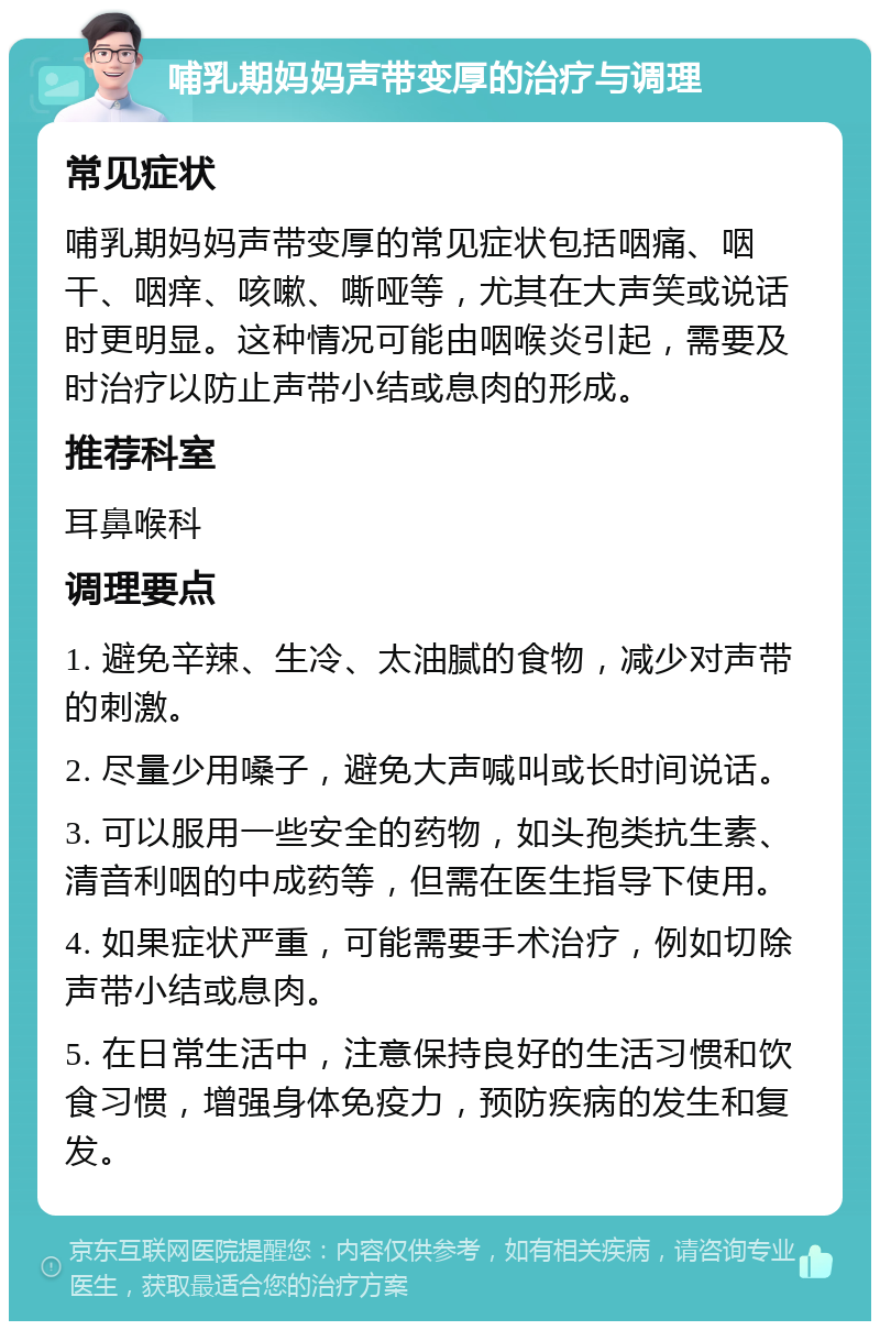 哺乳期妈妈声带变厚的治疗与调理 常见症状 哺乳期妈妈声带变厚的常见症状包括咽痛、咽干、咽痒、咳嗽、嘶哑等，尤其在大声笑或说话时更明显。这种情况可能由咽喉炎引起，需要及时治疗以防止声带小结或息肉的形成。 推荐科室 耳鼻喉科 调理要点 1. 避免辛辣、生冷、太油腻的食物，减少对声带的刺激。 2. 尽量少用嗓子，避免大声喊叫或长时间说话。 3. 可以服用一些安全的药物，如头孢类抗生素、清音利咽的中成药等，但需在医生指导下使用。 4. 如果症状严重，可能需要手术治疗，例如切除声带小结或息肉。 5. 在日常生活中，注意保持良好的生活习惯和饮食习惯，增强身体免疫力，预防疾病的发生和复发。