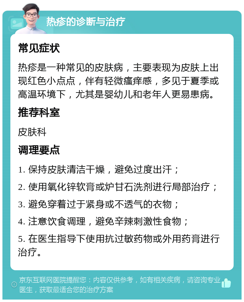 热疹的诊断与治疗 常见症状 热疹是一种常见的皮肤病，主要表现为皮肤上出现红色小点点，伴有轻微瘙痒感，多见于夏季或高温环境下，尤其是婴幼儿和老年人更易患病。 推荐科室 皮肤科 调理要点 1. 保持皮肤清洁干燥，避免过度出汗； 2. 使用氧化锌软膏或炉甘石洗剂进行局部治疗； 3. 避免穿着过于紧身或不透气的衣物； 4. 注意饮食调理，避免辛辣刺激性食物； 5. 在医生指导下使用抗过敏药物或外用药膏进行治疗。