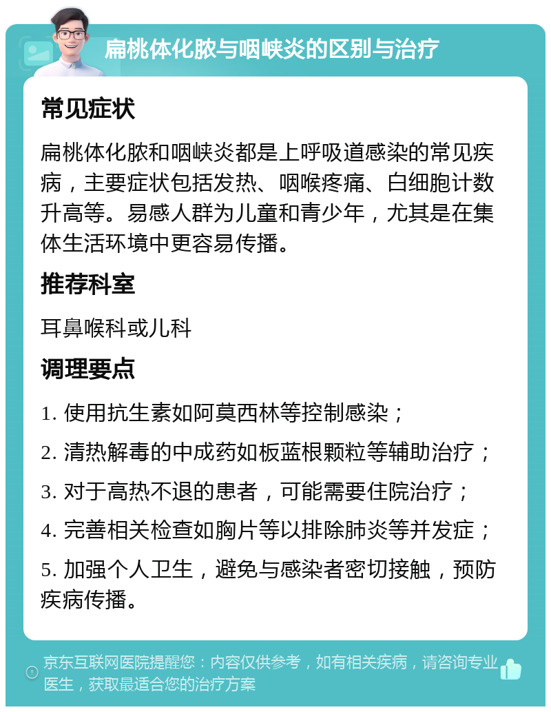 扁桃体化脓与咽峡炎的区别与治疗 常见症状 扁桃体化脓和咽峡炎都是上呼吸道感染的常见疾病，主要症状包括发热、咽喉疼痛、白细胞计数升高等。易感人群为儿童和青少年，尤其是在集体生活环境中更容易传播。 推荐科室 耳鼻喉科或儿科 调理要点 1. 使用抗生素如阿莫西林等控制感染； 2. 清热解毒的中成药如板蓝根颗粒等辅助治疗； 3. 对于高热不退的患者，可能需要住院治疗； 4. 完善相关检查如胸片等以排除肺炎等并发症； 5. 加强个人卫生，避免与感染者密切接触，预防疾病传播。