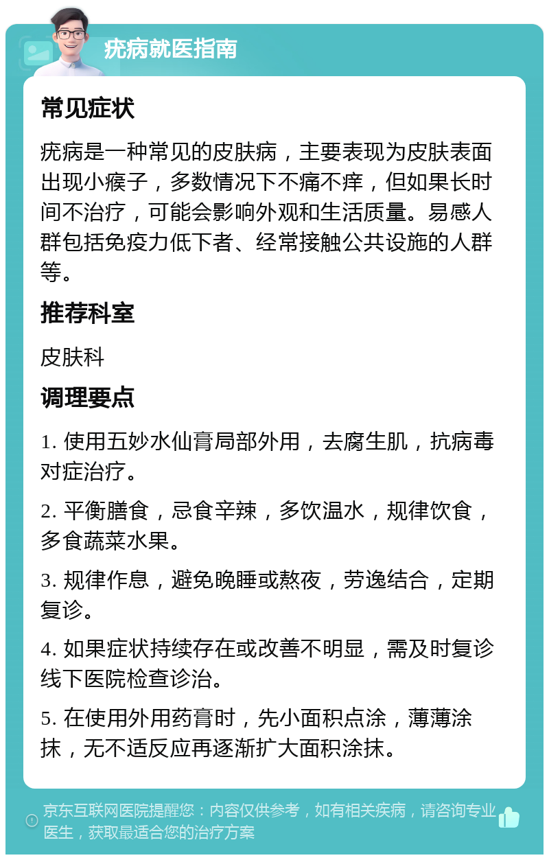 疣病就医指南 常见症状 疣病是一种常见的皮肤病，主要表现为皮肤表面出现小瘊子，多数情况下不痛不痒，但如果长时间不治疗，可能会影响外观和生活质量。易感人群包括免疫力低下者、经常接触公共设施的人群等。 推荐科室 皮肤科 调理要点 1. 使用五妙水仙膏局部外用，去腐生肌，抗病毒对症治疗。 2. 平衡膳食，忌食辛辣，多饮温水，规律饮食，多食蔬菜水果。 3. 规律作息，避免晚睡或熬夜，劳逸结合，定期复诊。 4. 如果症状持续存在或改善不明显，需及时复诊线下医院检查诊治。 5. 在使用外用药膏时，先小面积点涂，薄薄涂抹，无不适反应再逐渐扩大面积涂抹。