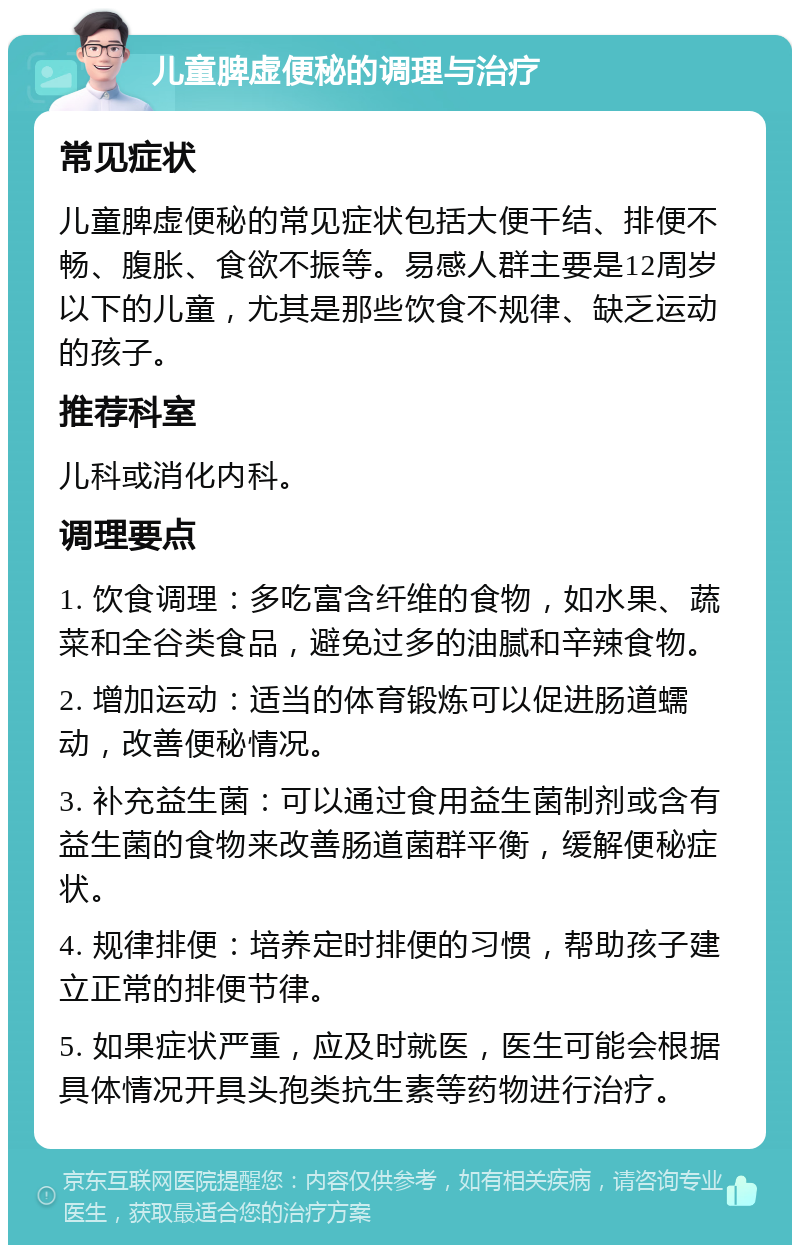 儿童脾虚便秘的调理与治疗 常见症状 儿童脾虚便秘的常见症状包括大便干结、排便不畅、腹胀、食欲不振等。易感人群主要是12周岁以下的儿童，尤其是那些饮食不规律、缺乏运动的孩子。 推荐科室 儿科或消化内科。 调理要点 1. 饮食调理：多吃富含纤维的食物，如水果、蔬菜和全谷类食品，避免过多的油腻和辛辣食物。 2. 增加运动：适当的体育锻炼可以促进肠道蠕动，改善便秘情况。 3. 补充益生菌：可以通过食用益生菌制剂或含有益生菌的食物来改善肠道菌群平衡，缓解便秘症状。 4. 规律排便：培养定时排便的习惯，帮助孩子建立正常的排便节律。 5. 如果症状严重，应及时就医，医生可能会根据具体情况开具头孢类抗生素等药物进行治疗。