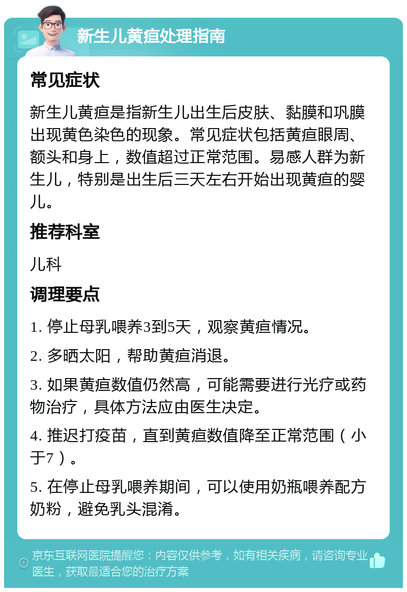 新生儿黄疸处理指南 常见症状 新生儿黄疸是指新生儿出生后皮肤、黏膜和巩膜出现黄色染色的现象。常见症状包括黄疸眼周、额头和身上，数值超过正常范围。易感人群为新生儿，特别是出生后三天左右开始出现黄疸的婴儿。 推荐科室 儿科 调理要点 1. 停止母乳喂养3到5天，观察黄疸情况。 2. 多晒太阳，帮助黄疸消退。 3. 如果黄疸数值仍然高，可能需要进行光疗或药物治疗，具体方法应由医生决定。 4. 推迟打疫苗，直到黄疸数值降至正常范围（小于7）。 5. 在停止母乳喂养期间，可以使用奶瓶喂养配方奶粉，避免乳头混淆。