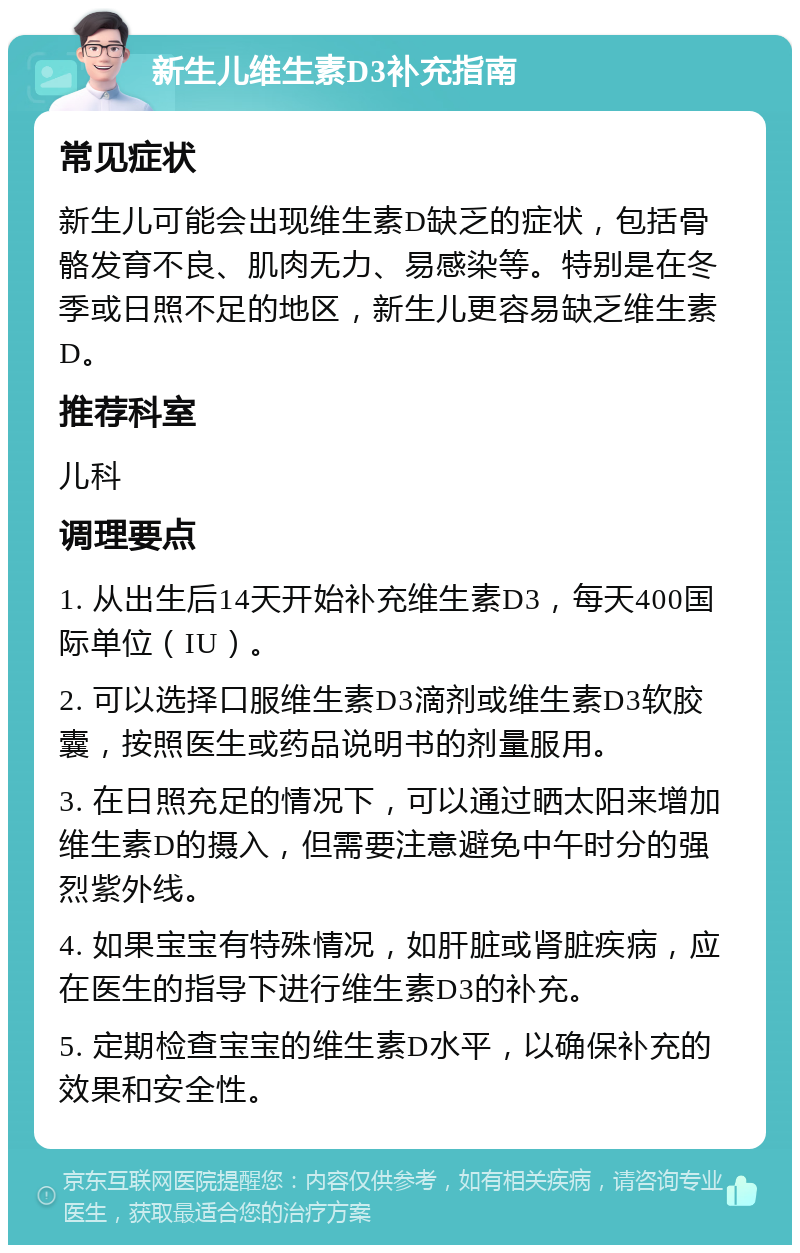 新生儿维生素D3补充指南 常见症状 新生儿可能会出现维生素D缺乏的症状，包括骨骼发育不良、肌肉无力、易感染等。特别是在冬季或日照不足的地区，新生儿更容易缺乏维生素D。 推荐科室 儿科 调理要点 1. 从出生后14天开始补充维生素D3，每天400国际单位（IU）。 2. 可以选择口服维生素D3滴剂或维生素D3软胶囊，按照医生或药品说明书的剂量服用。 3. 在日照充足的情况下，可以通过晒太阳来增加维生素D的摄入，但需要注意避免中午时分的强烈紫外线。 4. 如果宝宝有特殊情况，如肝脏或肾脏疾病，应在医生的指导下进行维生素D3的补充。 5. 定期检查宝宝的维生素D水平，以确保补充的效果和安全性。