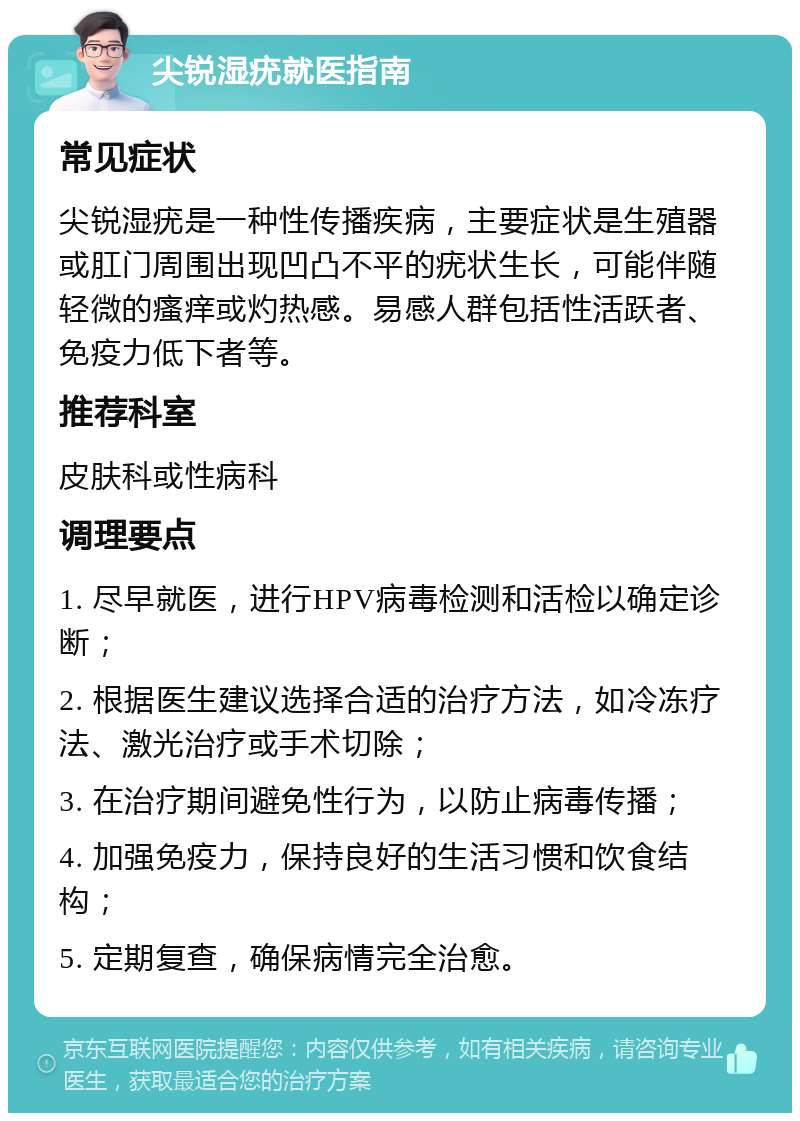 尖锐湿疣就医指南 常见症状 尖锐湿疣是一种性传播疾病，主要症状是生殖器或肛门周围出现凹凸不平的疣状生长，可能伴随轻微的瘙痒或灼热感。易感人群包括性活跃者、免疫力低下者等。 推荐科室 皮肤科或性病科 调理要点 1. 尽早就医，进行HPV病毒检测和活检以确定诊断； 2. 根据医生建议选择合适的治疗方法，如冷冻疗法、激光治疗或手术切除； 3. 在治疗期间避免性行为，以防止病毒传播； 4. 加强免疫力，保持良好的生活习惯和饮食结构； 5. 定期复查，确保病情完全治愈。