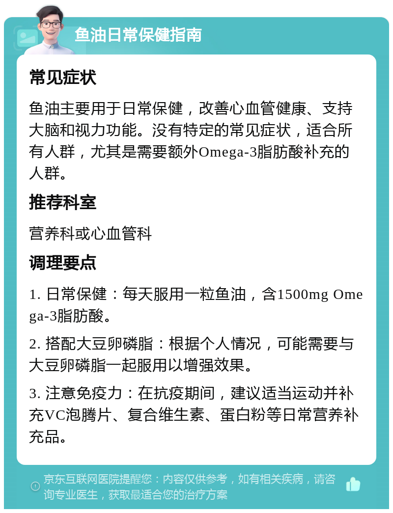 鱼油日常保健指南 常见症状 鱼油主要用于日常保健，改善心血管健康、支持大脑和视力功能。没有特定的常见症状，适合所有人群，尤其是需要额外Omega-3脂肪酸补充的人群。 推荐科室 营养科或心血管科 调理要点 1. 日常保健：每天服用一粒鱼油，含1500mg Omega-3脂肪酸。 2. 搭配大豆卵磷脂：根据个人情况，可能需要与大豆卵磷脂一起服用以增强效果。 3. 注意免疫力：在抗疫期间，建议适当运动并补充VC泡腾片、复合维生素、蛋白粉等日常营养补充品。