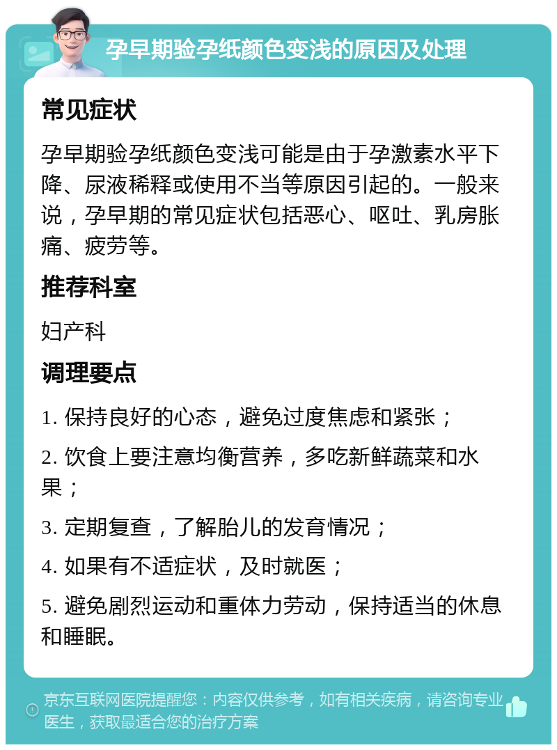 孕早期验孕纸颜色变浅的原因及处理 常见症状 孕早期验孕纸颜色变浅可能是由于孕激素水平下降、尿液稀释或使用不当等原因引起的。一般来说，孕早期的常见症状包括恶心、呕吐、乳房胀痛、疲劳等。 推荐科室 妇产科 调理要点 1. 保持良好的心态，避免过度焦虑和紧张； 2. 饮食上要注意均衡营养，多吃新鲜蔬菜和水果； 3. 定期复查，了解胎儿的发育情况； 4. 如果有不适症状，及时就医； 5. 避免剧烈运动和重体力劳动，保持适当的休息和睡眠。